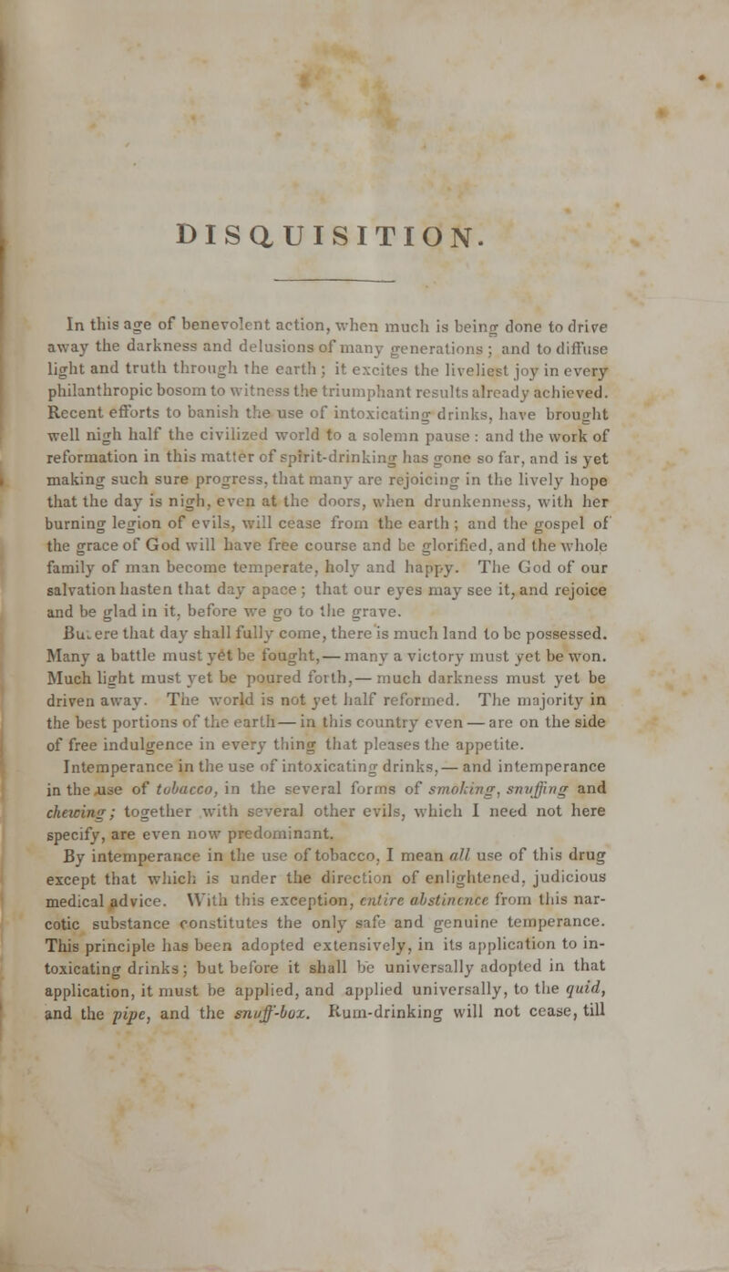 DISQUISITION. In this age of benevolent action, when much is beinjr clone to drive away the darkness and delusions of many generations ; and to diffuse light and truth through the earth ; it excites the liveliest joy in every philanthropic bosom to witness the triumphant results already achieved. Recent efforts to banish the use of intoxicating drinks, have brought well nigh half the civilized world to a solemn pause : and the work of reformation in this matter of spirit-drinking has gone so far, and is yet making such sure progress, that many are rejoicing in the lively hope that the day is nigh, even at the doors, when drunkenness, with her burning legion of evils, will cease from the earth ; and the gospel of the grace of God will have free course and be glorified, and the whole family of man become temperate, holy and happy. The God of our salvation hasten that day apace; that our eyes may see it, and rejoice and be glad in it. before we go to the grave. Bu.ere that day shall fully come, there is much land to be possessed. Many a battle must yet be fought, — many a victory must yet be won. Much light must yet be poured forth,— much darkness must yet be driven away. Tiie world is not yet half reformed. The majority in the best portions of the earth— in this country even — are on the side of free indulgence in every thing that pleases the appetite. Intemperance in the use of intoxicating drinks,— and intemperance in the use of tobacco, in the several forms of smohivg, snvffing and ckacing; together with several other evils, which I need not here specify, are even now predominant. By intemperance in the use of tobacco, I mean all use of this drug except that which is under the direction of enlightened, judicious medical advice. With this exception, entire abstinence from this nar- cotic substance constitutes the only safe and genuine temperance. This principle has been adopted extensively, in its application to in- toxicating drinks; but before it shall be universally adopted in that application, it must be applied, and applied universally, to the quid, and the pipe, and the snuff-box. Rum-drinking will not cease, till