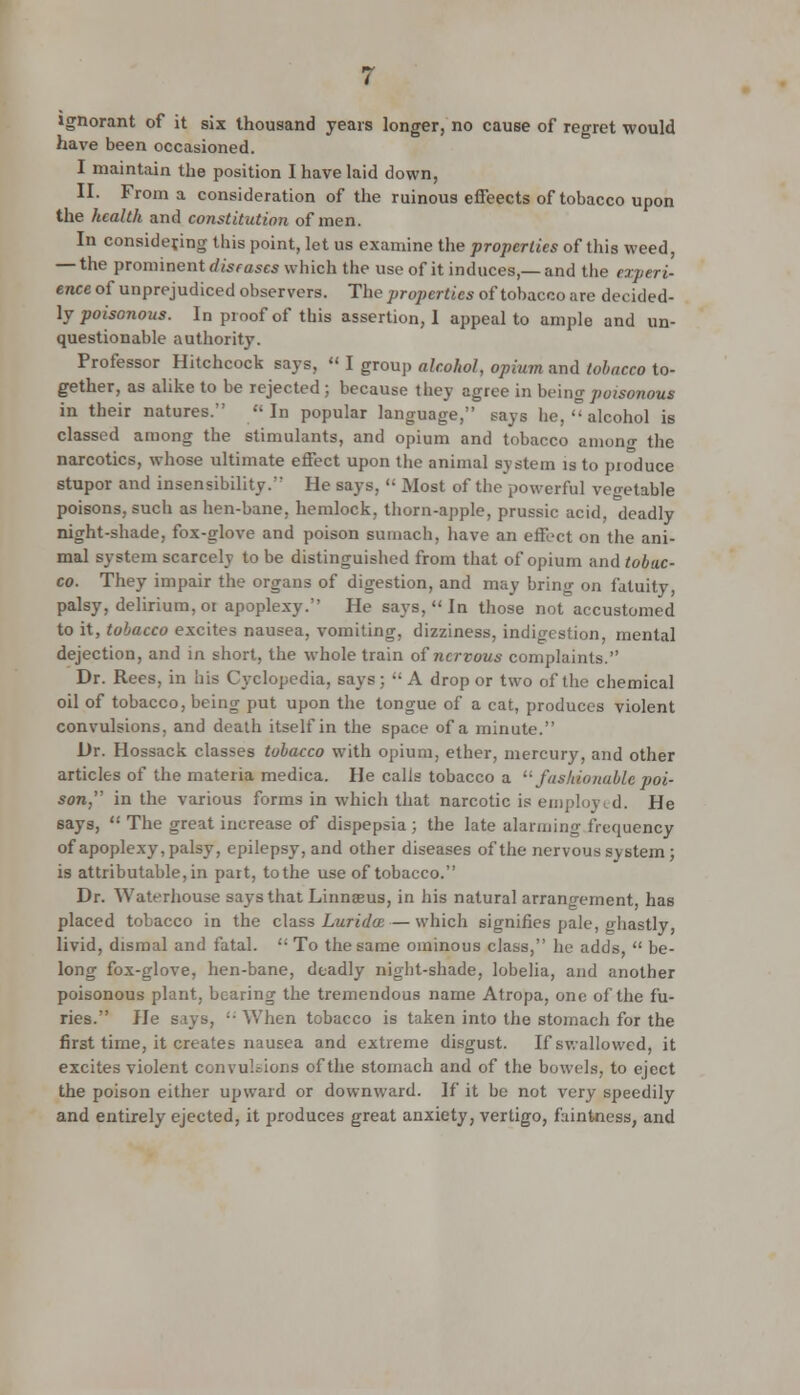 ignorant of it six thousand years longer, no cause of regret would have been occasioned. I maintain the position I have laid down, II. From a consideration of the ruinous effeects of tobacco upon the health and constitution of men. In considering this point, let us examine the properties of this weed, — the prominent diseases wh ich the use of it induces,— and the experi- ence of unprejudiced observers. The properties of tobacco are decided- ly poisonous. In proof of this assertion, I appeal to ample and un- questionable authority. Professor Hitchcock says, I group alcohol, opium and tobacco to- gether, as alike to be rejected ; because they agree in being poisonous in their natures. In popular language, says he, alcohol is classed among the stimulants, and opium and tobacco among the narcotics, whose ultimate effect upon the animal system is to pioduce stupor and insensibility. He says, Most of the powerful vegetable poisons, such as hen-bane, hemlock, thorn-apple, prussic acid, deadly night-shade, fox-glove and poison sumach, have an effect on the ani- mal system scarcely to be distinguished from that of opium and tobac- co. They impair the organs of digestion, and may bring on fatuity, palsy, delirium, or apoplexy. He says, In those not accustomed to it, tobacco excites nausea, vomiting, dizziness, indigestion, mental dejection, and in short, the whole train of nervous complaints. Dr. Rees, in his Cyclopedia, says; A drop or two of the chemical oil of tobacco, being put upon the tongue of a cat, produces violent convulsions, and death itself in the space of a minute. Dr. Hossack classes tobacco with opium, ether, mercury, and other articles of the materia medica. He calls tobacco a fashionable poi- son, in the various forms in which that narcotic is employed. He says, The great increase of dispepsia ; the late alarming frequency of apoplexy, palsy, epilepsy, and other diseases of the nervous system ; is attributable, in part, to the use of tobacco. Dr. Waterhouse says that Linnaeus, in his natural arrangement, has placed tobacco in the class Lurida:— which signifies pale, ghastly livid, dismal and fatal. To the same ominous class, he adds, be- long fox-glove, hen-bane, deadly night-shade, lobelia, and another poisonous plant, bearing the tremendous name Atropa, one of the fu- ries. He s.iys, ;- When tobacco is taken into the stomach for the first time, it creates nausea and extreme disgust. If swallowed, it excites violent convulsions of the stomach and of the bowels, to eject the poison either upward or downward. If it be not very speedily and entirely ejected, it produces great anxiety, vertigo, faintness, and