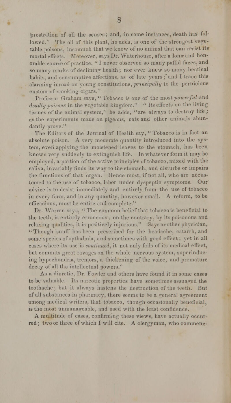 prostration of all the senses; and, in some instances, death has fol- lowed. The oil of this plant, he adds, is one of the strongest vege- table poisons, insomuch that we know of no animal that can resist its mortal effects. Moreover, says Dr. Waterhouse, after a long and hon- orable course of practice,  I never observed so many pallid faces, and so many marks of declining health ; nor ever knew so many hectical habits, and consumptive affections, as of late years;and I trace this alarming inroad on young constitutions, printipally to the pernicious custom of smoking cigars. Professor Graham says,  Tobacco is one of the most powerful and deadly poisous in the vegetable kingdom.  Its effects on the living tissues of the animal system, he adds, are always to destroy life ; as the experiments made on pigeons, cats and other animals abun- dantly prove. The Editors of the Journal of Health say,  Tobacco is in fact an absolute poison. A very moderate quantity introduced into the sys- tem, even applying the moistened leaves to the stomach, has been known very suddenly to extinguish life, in whatever form it may be employed, a portion of the active principles of tobacco, mixed with the saliva, invariably finds its way to the stomach, and disturbs or impairs the functions of that organ. Hence most, if not all. who are accus- tomed to the use of tobacco, labor under dyspeptic symptoms. Our advice is to desist immediately and entirely from the use of tobacco in every form, and in any quantity, however small. A reform, to be efficacious, must be entire and complete. Dr. Warren says,  The common belief that tobacco is beneficial to the teeth, is entirely erroneous; on the contrary, by its poisonous and relaxing qualities, it is positively injurious. Says another physician, Though snuff has been prescribed for the headache, catarrh, and some species of opthalmia, and sometimes with good effect; yet in all cases where its use is continued, it not only fails of its medical effect, but commits great ravages on the whole nervous system, superinduc- ing hypochondria, tremors, a thickening of the voice, and premature decay of all the intellectual poweis. As a diuretic, Dr. Fowler and others have found it in some cases to be valuable. Its narcotic properties have sometimes assuaged the toothache; but it always hastens the destruction of the teeth. But of all substances in pharmacy, there seems to be a general agreement among medical writers, that tobacco, though occasionally beneficial, is the most unmanageable, and used with the least confidence. A multitude of cases, confirming these views, have actually occur- red ; two or three of which I will cite. A clergyman, who commene-