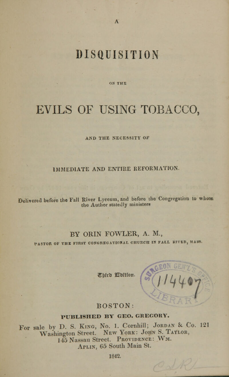 DISQUISITION EVILS OF USING TOBACCO, AND THE NECESSITY OF IMMEDIATE AND ENTIRE REFORMATION. Delivered before the Fall River Lyceum, and beforo the Congregation to whom the Author statedly ministers BY ORIN FOWLER, A. M., PASTOR OF THE FIRST CONGRECATIOKAL CHURCH IN FALL RIVER, MASS. m/ivts Enftfon BOSTON: PUBLISHED BY GEO. GREGORY. For sale by D. S. King, No. 1. Cornhill; Jordan k Co. 121 Washington Street. New York: John S. Taylor, 145 Nassau Street. Providence: Wm. ArLiN, 65 South Main St. 1842.