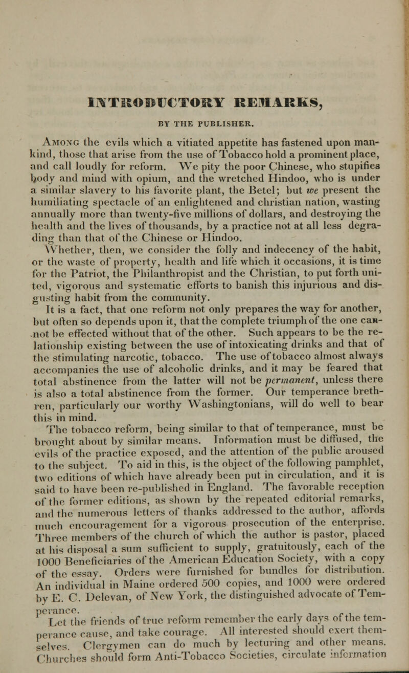 INTRODUCTORY REMARKS, BY THE PUBLISHER. Among the evils which a vitiated appetite has fastened upon man- kind, those that arise from the use of Tobacco hold a prominent place, and call loudly for reform. We pity the poor Chinese, who stupifies body and mind with opium, and the wretched Hindoo, who is under a similar slavery to his favorite plant, the Betel; but we present the humiliating spectacle of an enlightened and christian nation, wasting annually more tban twenty-five millions of dollars, and destroying the health and the lives of tbousands, by a practice not at all less degra- ding than tbat of the Chinese or Hindoo. VVhether, then, we consider the folly and indecency of the habit, or the waste of property, health and life which it occasions, it is time for the Patriot, the Philanthropist and the Christian, to put forth uni- ted, vigorous and systematic efforts to banish this injurious and dis- gusting habit from the community. It is a fact, that one reform not only prepares the way for another, but often so depends upon it, that the complete triumph of the one ca»- -not be effected without that of the other. Such appears to be the re- lationship existing between the use of intoxicating drinks and that of the stimulating narcotic, tobacco. The use of tobacco almost always accompanies the use of alcoholic drinks, and it may be feared that total abstinence from the latter will not be permanent, unless there is also a total abstinence from the former. Our temperance breth- ren, particularly our worthy Washingtonians, will do well to bear this in mind. The tobacco reform, being similar to that of temperance, must be brought about by similar means. Information must be diffused, the evils°of the practice exposed, and the attention of the public aroused to the subject. To aid in this, is the object of the following pamphlet, two editions of which have already been put in circulation, and it is said to have been re-published in England. The favorable reception of the former editions, as shown by the repeated editorial remarks, and the numerous letters of thanks addressed to the author, affords much encouragement for a vigorous prosecution of the enterprise. Three members of the church of which the author is pastor, placed at his disposal a sum sufficient to supply, gratuitously, each of the 1000 Beneficiaries of the .American Education Society, with a copy of the essay. Orders were furnished for bundles for distribution. An individual in Maine ordered 500 copies, and 1000 were ordered by E. C. Delevan, of New York, the distinguished advocate of Tern- DCVflXlCC. 1 Let the friends of true reform remember the early days of the tem- perance cause, and take courage. All interested should exert them- selves Clergymen can do much by lecturing and other means. ( Ihurches should form Anti-Tobacco Societies, circulate information