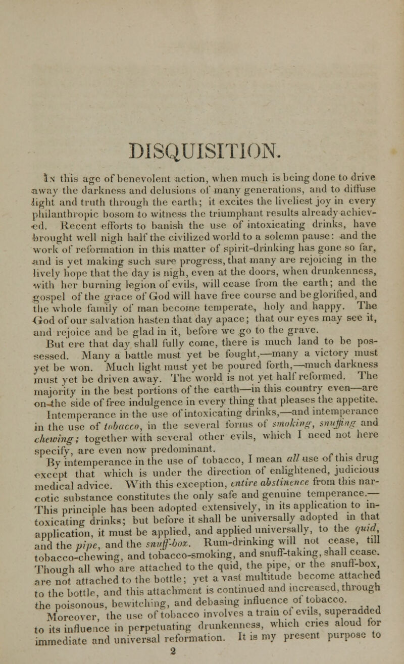 DISQUISITION. 1 \ this age of benevolent action, when much is being done to drive •away the darkness and delusions of many generations, and to diffuse light and truth through the earth; it excites the liveliest joy in every philanthropic bosom to witness the triumphant results already achiev- ed. Recent efforts to banish the use of intoxicating drinks, have brought well nigh half the civilized world to a solemn pause: and the work of reformation in this matter of spirit-drinking has gone so far, and is vet making such sure progress, that many are rejoicing in the lively hope that the day is nigh, even at the doors, when drunkenness, with her burning legion of evils, will cease from the earth; and the gospel of the grace of God will have free course and be glorified, and the whole family of man become temperate, holy and happy. The <iod of our salvation hasten that day apace; that our eyes may see it, and rejoice and be glad in it, before we go to the grave. But ere that day shall fully come, there is much land to be pos- sessed. Many a battle must yet be fought,—many a victory must vet be won. Much light must yet be poured forth,—much darkness must yet be driven away. The world is not yet half reformed. The majority in the best portions of the earth—in this country even—are on-thc side of free indulgence in every thing that pleases the appetite. Intemperance in the use of intoxicating drinks,—and intemperance in the use of tobacco, in the several forms of smoking, snujing and chewing; together with several other evils, which I need not here specify, are even now predominant. By intemperance in the use of tobacco, I mean all use of this drug except that which is under the direction of enlightened, judicious medical advice. With this exception, entire abstinence from this nar- cotic substance constitutes the only safe and genuine temperance.— This principle has been adopted extensively, in its application to in- toxicating drinks; but before it shall be universally adopted in that application, it must be applied, and applied universally, to the qu,d ancl the pipe, and the snuff-box.. Rum-drinking will not cease, till tobacco-chewing, and tobacco-smoking, and snuff-taking, shall cease. Thoueh all who are attached to the quid, the pipe, or the snuft-box are not attached to the bottle; vet a vast multitude become attached to the bottle, ancl this attachment is continued and increased, through the poisonous, bewitchmg, and debasing influence ot tobacco. Moreover, the use of tobacco involves a train ol evils, superadded to its influence in perpetuating drunkenness, which cries aloud for immediate and universal reformation. It is my present purpose to