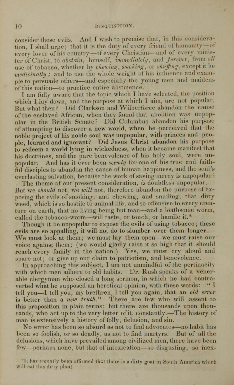 consider these evils. AikI I wish to premise that, In this considera- tion, I shall urge; that it is the duly of every friend of humanity—-of every lover of his country—of every Christian—and of every minis- ter of Christ, to abstain, himself, immediately, and forever, from all- use of tobacco, whether by chewing, smoking, or mvffing, except it be medicinally ; and to use the whole weight of his influence and exam- ple to persuade others—and especially the young men and maidens of this nation—to practice entire abstinence. I am fully aware that the topic which 1 have selected, the position which I lay down, and the purpose at which 1 aim, are not popular. But what then? Did Clarkson and WUberforce abandon the cause of the enslaved African, when they found that abolition was unpop- ular in the British Senate? Did Columbus abandon his purpose' of attempting to discover-a new world, when he perceived that the noble project of his noble soul was unpopular, with princes and peo- ple, learned and ignorant? Did Jesus Christ abandon his purpose to redeem a world lying in wickedness, when it became manifest that his doctrines, and the pure benevolence of his holy soul, were un- popular. And has it ever been seemly for one of his true and faith- ful disciples to abandon the cause of human happiness, and the soul's everlasting salvation, because the work of saving mercy is unpopular? The theme of our present consideration, is doubtless unpopular.— But we should not, we will not, therefore abandon the purpose of ex- posing the evils of smoking, and chewing, and snuffing, that dirty weed, which is so hostile to animal life, and so offensive to every crea- ture on earth, that no living being but man—and a loathsome worm, called the tobacco-worm—will taste, or touch, or handle it.* Though it be unpopular to expose the evils of using tobacco; these evils are so appalling, it will not do to slumber over them longer.— We must look at them; we must lay them open—we must raise our voice against them; (we would gladly raise it so high that it should reach every family in the nation.) Yes, we must cry aloud and spare not; or give up our claim to patriotism, and benevolence. In approaching this subject, I am not unmindful of the pertinacity with which men adhere to old habits. Dr. Rush speaks of a vener- able clergyman who closed a long sermon, in which he had contro- verted what he supposed an heretical opinion, with these words:  I tell you—I tell you, my brethren, I tell you again, that an old error is better than a new truth. There are few who will assent to this proposition in plain terms; but there are thousands upon thou- sands, who act up to the very letter of it, constantly.—The history of man is extensively a history of folly, delusion, and sin. No error has been so absurd as not to find advocates—no habit has been so foolish, or so deadly, as not to find martyrs. But of all the delusions, which have prevailed among civilized men, there have been few—perhaps none, but that of intoxication—so disgusting, so inex- li has recontly been affirmed tli.-.t there is a dirty goal in South America which will cut this ihnv plant.