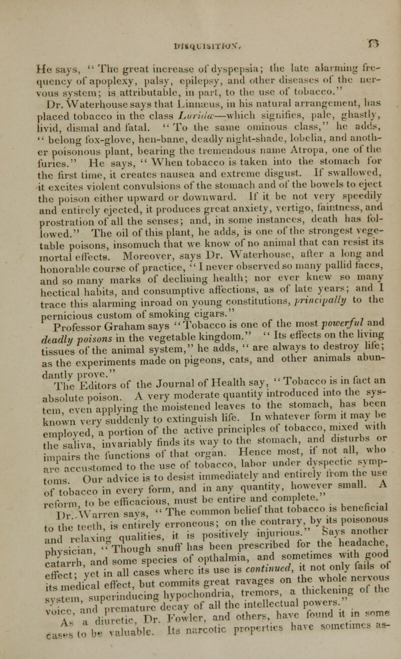 lrU<iLlbin<jV. n He says, •* The great increase of dyspepsia; the lute alarming fre- quency of apoplexy, palsy, epilepsy, and other diseases of the ner- vous system; is attributable, in part, to the use of tobacco. Dr. Waterbpuse says that Linnaeus, in his natural arrangement, has placed tobacco in the class Luriiiec—which signifies, pale, ghastly, livid, dismal and fatal. To the same ominous class, he adds,  belong fox-glove, hen-bane, deadly night-shade, lobelia, and anoth- er poisonous plant, bearing the tremendous name Atropa, one oi the furies. He says,  When tobacco is taken into the stomach for the first time, it creates nausea and extreme disgust. If swallowed. -it excites violent convulsions of the stomach and of the bowels to eject the poison either upward or downward. If it be not very speedily and entirely ejected, it produces great anxiety, vertigo, faintness, and prostration of all the senses; and, in some instances, death has fol- lowed. The oil of this plant, lie adds, is one of the strongest vege- table poisons, insomuch that we know of no animal that can resist its mortal effects. Moreover, says Dr. Waterhouse, after a long and honorable course of practice,  I never observed so many pallid faces, and so many marks of declining health; nor ever knew so many hectical habits, and consumptive affections, as of late years; and 1 trace this alarming inroad on young constitutions, principally to the pernicious custom of smoking cigars. Professor Graham says Tobacco is one of the most powerful and deadly poisons in the vegetable kingdom. '' Its effects on the living tissues of the animal system, he adds,  are always to destroy life; as the experiments made on pigeons, cats, and other animals abun- daThe Editors of the Journal of Health say,  Tobacco is in fact an absolute poison. A very moderate quantity introduced into the sys- tem even applying the moistened leaves to the stomach, has been known vcrv suddenly to extinguish life. In whatever form it may be employed, a portion of the active principles oi tobacco mixed with he- saliva invariably finds its way to the stomach, and disturbs or Lnpah-sthe functions of that organ. Hence most, it not all, who arc accustomed to the use of tobacco, labor under dyspectic symp- toms Our advice is to desist immediately and entirely Irom the use of tobacco in every form, and in any quantity, however small. A reform to be efficacious, must be entire and complete. n W-irrcn savs  The common belief that tobacco is beneficial to the'teeth, is entirely erroneous; on the contrary by its poisonous i1 relavi.  qualities, it is positively injurious Says another ohvsician Though snuff has been prescribed lor the headache ^ a land some Specks of opthalnna, and sometimes W'thgood effect vet in all cases where its use is continued, it not only fails oi Its medical effect, but commits great ravages on the whole nervous BV8 m superinducing hypochondria, tremors, a thickening of the  nnHnrPmature decay of all the intellectual powers. VUl<r  li ' -TV Fowler, and others, have found it in some ca,l ,o b' valuable. Ift. narcotic properties have sometimes as-