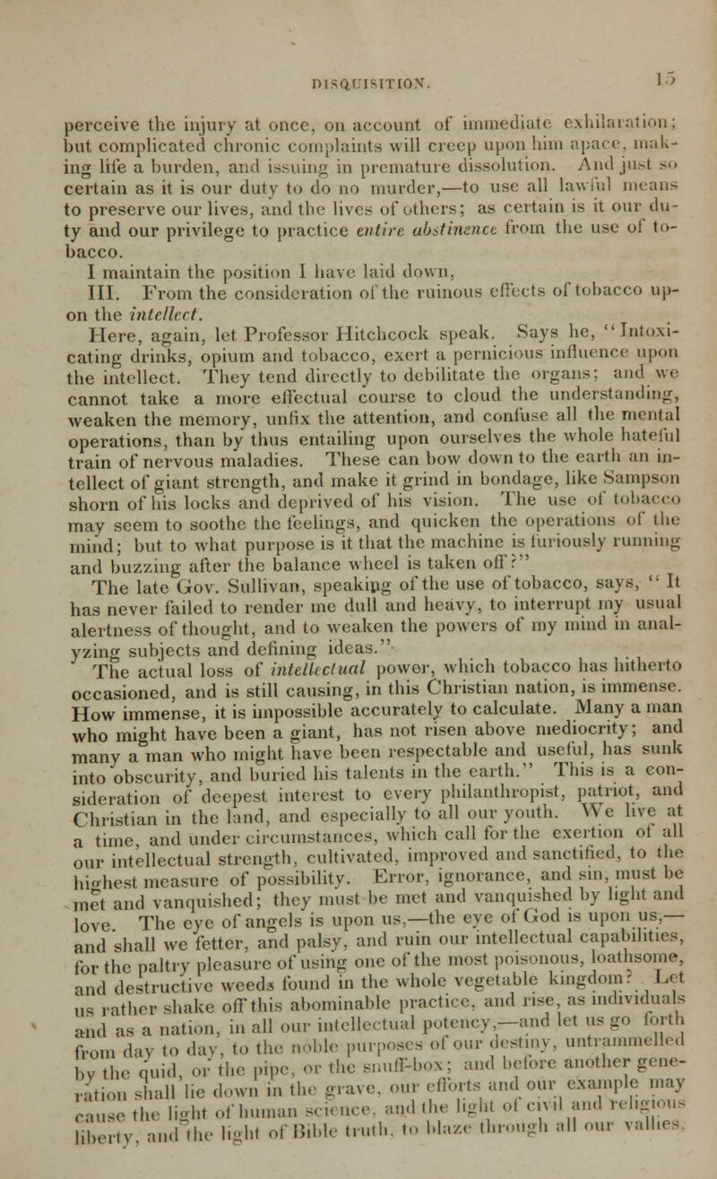 perceive the injury at once, on account of immediate exhilaration; but complicated chronic complaints will creep upon him apace, mak- ing lite a burden, and issuing in premature dissolution. Andju&t so certain as it is our duty to do no murder,—to use all lawful means to preserve our lives, and the lives of others; as certain is it our du- ty and our privilege to practice entire abstinence from the use of to- bacco. I maintain the position 1 have, laid down. III. From the consideration of the ruinous effects of tobacco up- on the intellect. Here, again, let Professor Hitchcock speak. Says he, Intoxi- cating drinks, opium and tobacco, exert a pernicious influence upon the intellect. They tend directly to debilitate the organs: and we cannot take a more effectual course to cloud the understanding, weaken the memory, unfix the attention, and confuse all the mental operations, than by thus entailing upon ourselves the whole hateful train of nervous maladies. These can bow down to the earth an in- tellect of giant strength, and make it grind in bondage, like Sampson shorn of his locks and deprived of his vision. The use of tobacco may seem to soothe the feelings, and quicken the operations of the mind; but to what purpose is it that the machine is furiously running and buzzing after the balance wheel is taken off? The late Gov. Sullivan, speaking of the use of tobacco, says,  It has never failed to render me dull and heavy, to interrupt my usual alertness of thought, and to weaken the powers of my mind in anal- yzing subjects and defining ideas.1' The actual loss of intellectual power, which tobacco has hitherto occasioned, and is still causing, in this Christian nation, is immense. How immense, it is impossible accurately to calculate. Many a man who might have been a giant, has not risen above mediocrity; and many aman who might have been respectable and useful, has sunk into obscurity, and buried his talents in the earth/' This is a con- sideration of deepest interest to every philanthropist, patriot, and Christian in the land, and especially to all our youth. We live at a time and under circumstances, which call tor the exertion ot all our intellectual strength, cultivated, improved and sanctified, to the highest measure of possibility. Error, ignorance, and sin must be met and vanquished; they must be met and vanquished by light and love The eye of angels is upon us.—the eye of God is upon us,— and shall we fetter, and palsy, and ruin our intellectual capabilities, for the paltry pleasure of using one of the most poisonous, loathsome, and destructive weed* found in the whole vegetable kingdom r Lei us rather shake off this abominable practice, and rise as individuals and as a nation, in all our intellectual potency .-and let us go forth from day to day, to the noble purposes of our destiny, untrammelled by the quid, or the pipe, or the snuff-box; and before another gene- ration shall he down in (he grave, our efforts and our example may cause the light of human science, and the light ol civil and religious l.her.v and the lighl ofBible truth, to blaze through all our vaUiea