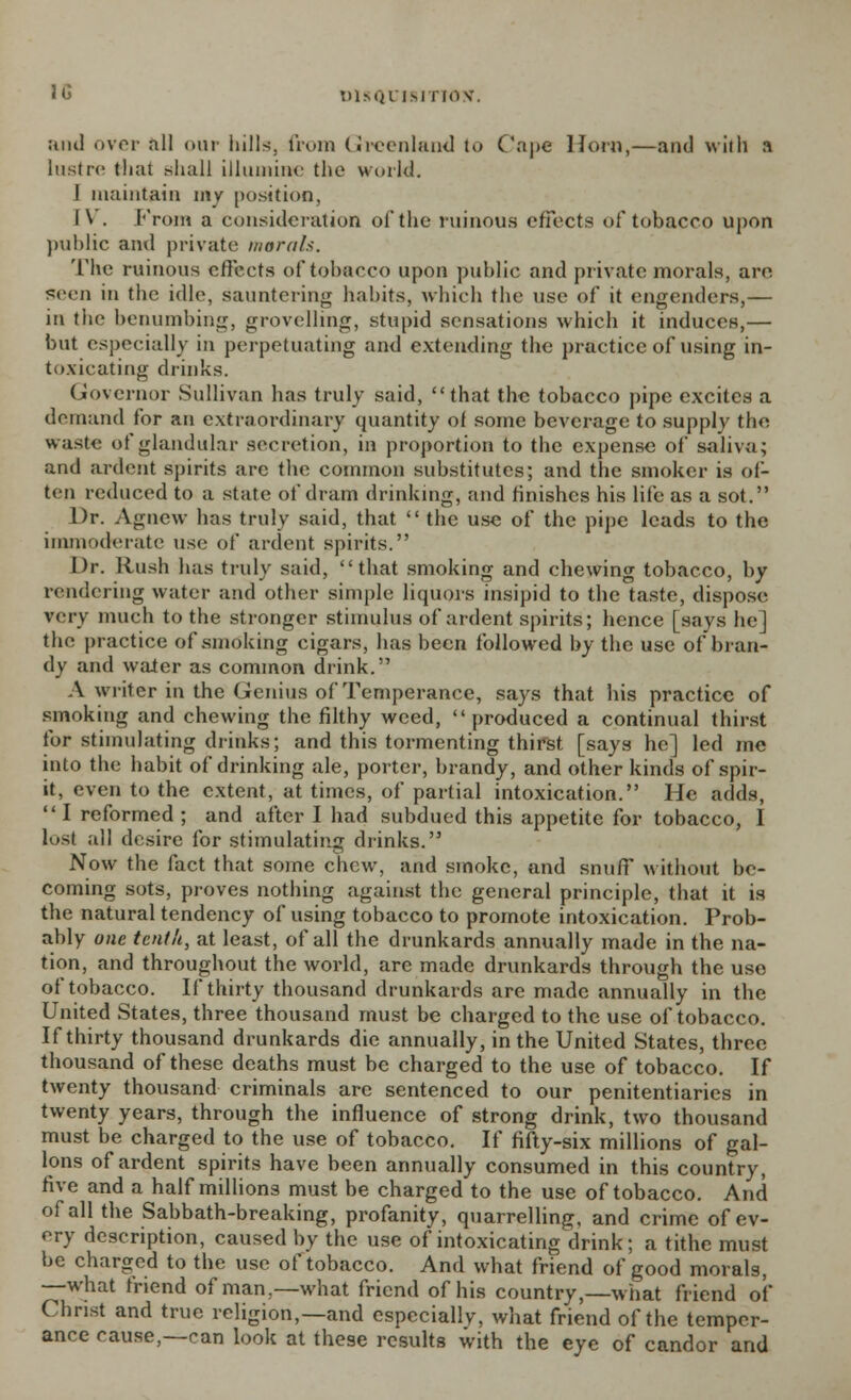 and over all our hills, from Greenland to Cape Horn,—and with a lustre that shall illumine the world. I maintain my position, l\ . From a consideration of the ruinous effects of tobacco upon public and private moral*. The ruinous effects of tobacco upon public and private morals, are seen in the idle, sauntering habits, which the use of it engenders,— in the benumbing, grovelling, stupid sensations which it induces,— but especially in perpetuating and extending the practice of using in- toxicating drinks. Governor Sullivan has truly said, that the tobacco pipe excites a demand for an extraordinary quantity of some beverage to supply the waste of glandular secretion, in proportion to the expense of saliva; and ardent spirits are the common substitutes; and the smoker is of- ten reduced to a state of dram drinking, and finishes his life as a sot. Dr. Agnew has truly said, that  the use of the pipe leads to the immoderate use of anient spirits. Dr. Rush has truly said, that smoking and chewing tobacco, by rendering water and other simple liquors insipid to the taste, dispose very much to the stronger stimulus of ardent spirits; hence [says he] the practice of smoking cigars, has been followed by the use of bran- dy and water as common drink. A writer in the Genius of Temperance, says that his practice of smoking and chewing the filthy weed, produced a continual thirst for stimulating drinks; and this tormenting thirst [says he] led me into the habit of drinking ale, porter, brandy, and other kinds of spir- it, even to the extent, at times, of partial intoxication. He adds, I reformed; and after I had subdued this appetite for tobacco, I lost all desire for stimulating drinks. Now the fact that some chew, and smoke, and snuff without be- coming sots, proves nothing against the general principle, that it is the natural tendency of using tobacco to promote intoxication. Prob- ably one tenth, at least, of all the drunkards annually made in the na- tion, and throughout the world, are made drunkards through the use of tobacco. If thirty thousand drunkards are made annually in the United States, three thousand must be charged to the use of tobacco. If thirty thousand drunkards die annually, in the United States, three thousand of these deaths must be charged to the use of tobacco. If twenty thousand criminals are sentenced to our penitentiaries in twenty years, through the influence of strong drink, two thousand must be charged to the use of tobacco. If fifty-six millions of gal- lons of ardent spirits have been annually consumed in this country, five and a half millions must be charged to the use of tobacco. And of all the Sabbath-breaking, profanity, quarrelling, and crime of ev- ery description, caused by the use of intoxicating drink; a tithe must be charged to the use of tobacco. And what friend of good morals, —what friend of man,—what friend of his country,—what friend of Christ and true religion,—and especially, what friend of the temper- ance cause,—can look at these results with the eye of candor and