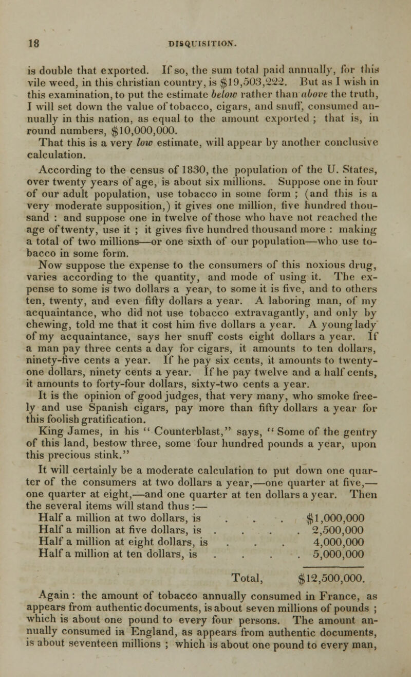 is double that exported. If so, the sum total paid annually, for tliis vile weed, in this christian country, is $19,503,222. But as 1 wish in this examination, to put the estimate below rather than above the truth, I will set down the value of tobacco, cigars, and snuff, consumed an- nually in this nation, as equal to the amount exported ; that is, in round numbers, $10,000,000. That this is a very low estimate, will appear by another conclusive calculation. According to the census of 1830, the population of the U. States, over twenty years of age, is about six millions. Suppose one in four of our adult population, use tobacco in some form ; (and this is a very moderate supposition,) it gives one million, live hundred thou- sand : and suppose one in twelve of those who have not reached the age of twenty, use it ; it gives five hundred thousand more : making a total of two millions—or one sixth of our population—who use to- bacco in some form. Now suppose the expense to the consumers of this noxious drug, varies according to the quantity, and mode of using it. The ex- pense to some is two dollars a year, to some it is five, and to others ten, twenty, and even fifty dollars a year. A laboring man, of my acquaintance, who did not use tobacco extravagantly, and only by chewing, told me that it cost him five dollars a year. A young lady of my acquaintance, says her snuff costs eight dollars a year. If a man pay three cents a day for cigars, it amounts to ten dollars, ninety-five cents a year. If he pay six cents, it amounts to twenty- one dollars, ninety cents a year. If he pay twelve and a half cents, it amounts to forty-four dollars, sixty-two cents a year. It is the opinion of good judges, that very many, who smoke free- ly and use Spanish cigars, pay more than fifty dollars a year for this foolish gratification. King James, in his  Counterblast, says,  Some of the gentry of this land, bestow three, some four hundred pounds a year, upon this precious stink. It will certainly be a moderate calculation to put down one quar- ter of the consumers at two dollars a year,—one quarter at five,— one quarter at eight,—and one quarter at ten dollars a year. Then the several items will stand thus :— Haifa million at two dollars, is $1,000,000 Half a million at five dollars, is . . . . 2,500,000 Half a million at eight dollars, is 4,000,000 Haifa million at ten dollars, is .... 5,000,000 Total, $12,500,000. Again : the amount of tobacco annually consumed in France, as appears from authentic documents, is about seven millions of pounds ; which is about one pound to every four persons. The amount an- nually consumed in England, as appears from authentic documents, is about seventeen millions ; which is about one pound to every man,