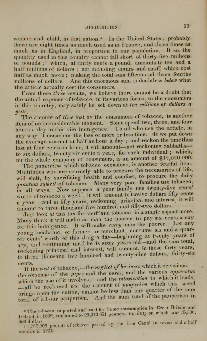 woman and child, in that nation.* In the United States, probably there are eight times as much used as in France, and three times as much as in England, in proportion to our population. If so, the quantity used in this country cannot fall short of thirty-five millions of pounds ;t which, at thirty cents a pound, amounts to ten and a half millions of dollars ; not including cigars and snuff, which cost half as much more ; making the total sum fifteen and three fourths millions of dollars. And this enormous sum is doubtless betow what the article actually cost the consumers. From these three, results, we believe there cannot be a doubt that the actual expense of tobacco, in its various forms, to the consumers in this country, may safely be set down at ten millions of dollars a year. The amount of time lost by the consumers of tobacco, is another item of no inconsiderable moment. Some spend two, three, and four hours a day in this vile indulgence. To all who use the article, in any way, it occasions the loss of more or less time, df we put down the average amount at half an hour a day ; and reckon the time thus lost at four cents an hour, it will amount—not reckoning Sabbaths— to six dollars, twenty-six cents a year, for each individual ; which, for the whole company of consumers, is an amount of $12,520,000. The pauperism which tobacco occasions, is another fearful item. Multitudes who are scarcely able to procure the necessaries of life, will shift, by sacrificing health and comfort, to procure the daily quantum sujjicit of tobacco. Many very poor families use tobacco, in all ways. Now suppose a poor family use twenty-five cents worth of tobacco a week ; it will amount to twelve dollars fifty cents a vear _and in fifty years, reckoning principal and interest, it will amount to three thousand five hundred and fifty-two dollars. Just look at this tax for snuff and tobacco, in a single aspect more. Many think it will make no man the poorer, to pay six cents a day for this indulgence. It will make every man the poorer. Let any young mechanic, or farmer, or merchant, consume six and a quar- ter cents' worth of this drug a day-beginning at twenty years ot a<re and continuing until he is sixty years old—and the sum total, reckoning principal and interest, will amount, m these fory years to three Thousand five hundred and twenty-nme dollars, thirty-six Ceiftheco5/ of tobacco,—the neglect of business which it occasions.— the expense of the piprs and the boxes, and the various *W«™t«' Which the use of it involves,-and the intoxication to which it leads laB be reckoned up, the amount of pauperism which this weed brml upon the nation, cannot be less than one quarter ot the sum total9of all cur pauperism. And the sum total ot the pauperism ,n • Thetn*.«er.o imported and t»*d for home consumption in Great Britain awl Irel.'.ui in 1832, amounted to 29,313,651 pounds-.he duty on « Inch was lo,,00. Tl1:!'^ Pounds of tobacco passed up the trie Canal in .even and a half months hi 1834.