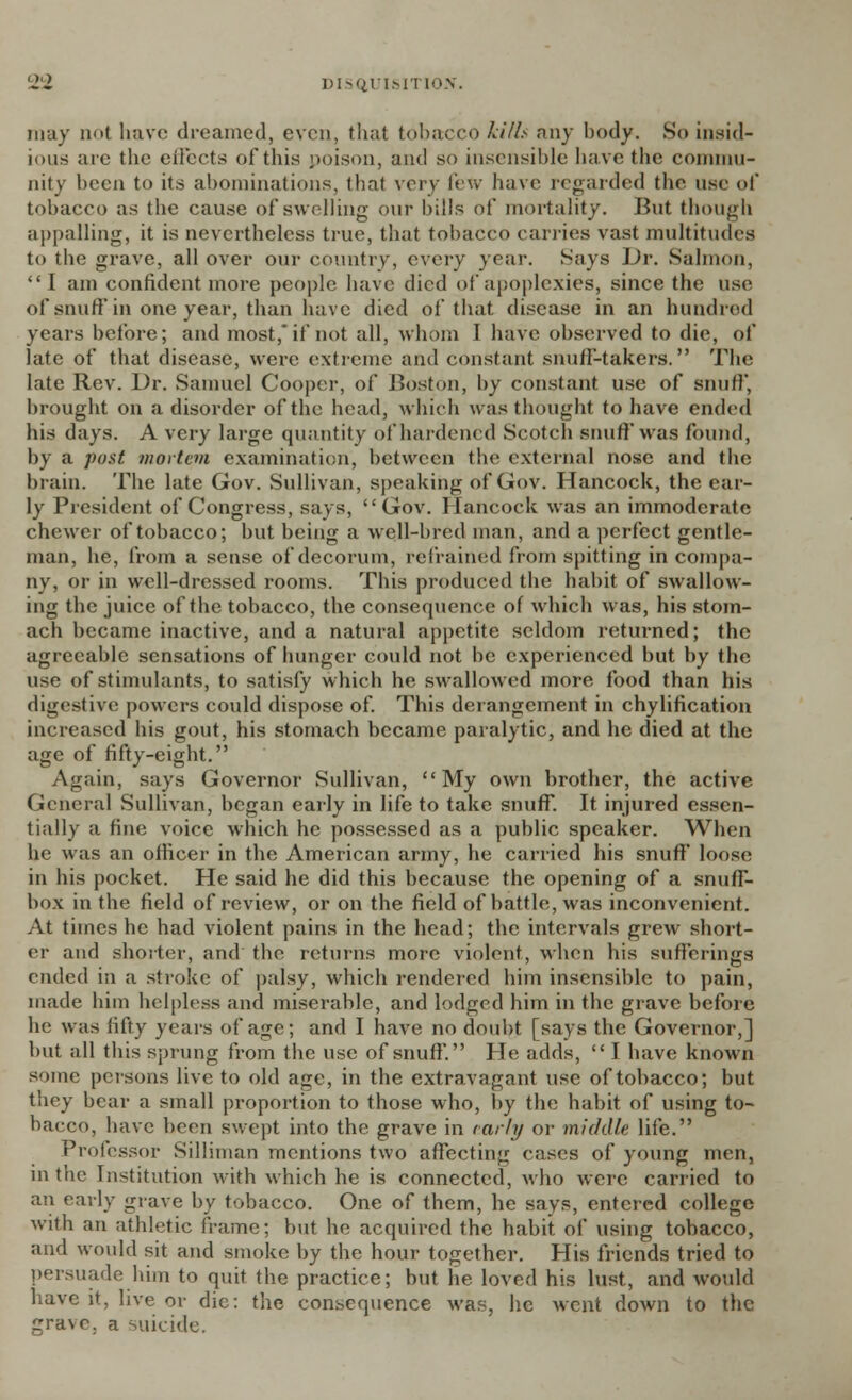 may n<>t have dreamed, even, that tobacco kith any body. So insid- ious are the effects of this poison, and so insensible have the commu- nity been to its abominations, that very lew have regarded the use of tobacco as the cause of swelling our bills of mortality. But though appalling, it is nevertheless true, that tobacco carries vast multitudes to the grave, all over our country, every year. Says Dr. Salmon, I am confident more people have died of apoplexies, since the use of snuff in one year, than have died of that disease in an hundred years before; and most, if not all, whom ] have observed to die, of late of that disease, were extreme and constant snuff-takers. The late Rev. Dr. Samuel Cooper, of Boston, by constant use of snuff, brought on a disorder of the head, which was thought to have ended his days. A very large quantity of hardened Scotch snuff was found, by a post mortem examination, between the external nose and the brain. The late Gov. Sullivan, speaking of Gov. Hancock, the ear- ly President of Congress, says, Gov. Hancock was an immoderate chewer of tobacco; but being a well-bred man, and a perfect gentle- man, he, from a sense of decorum, refrained from spitting in compa- ny, or in well-dressed rooms. This produced the habit of swallow- ing the juice of the tobacco, the consequence of which was, his stom- ach became inactive, and a natural appetite seldom returned; the agreeable sensations of hunger could not be experienced but by the use of stimulants, to satisfy which he swallowed more food than his digestive powers could dispose of. This derangement in chylification increased his gout, his stomach became paralytic, and he died at the age of fifty-eight. Again, says Governor Sullivan, My own brother, the active General Sullivan, began early in life to take snuff. It injured essen- tially a fine voice which he possessed as a public speaker. When he was an officer in the American army, he carried his snuff loose in his pocket. He said he did this because the opening of a snuff- box in the field of review, or on the field of battle, was inconvenient. At times he had violent pains in the head; the intervals grew short- er and shorter, and the returns more violent, when his sufferings ended in a stroke of palsy, which rendered him insensible to pain, made him helpless and miserable, and lodged him in the grave before he was fifty years of age; and I have no doubt [says the Governor,] but all this sprung from the use of snuff. He adds,  I have known some persons live to old age, in the extravagant use of tobacco; but they bear a small proportion to those who, by the habit of using to- bacco, have been swept into the grave in early or middle life. Professor Silliman mentions two affecting cases of young men, in the Institution with which he is connected, who were carried to an early grave by tobacco. One of them, he says, entered college with an athletic frame; but he acquired the habit of using tobacco, and would sit and smoke by the hour together. His friends tried to persuade him to quit the practice; but he loved his lust, and would have it, live or die: the consequence was, he went down to the grave, a suicide.