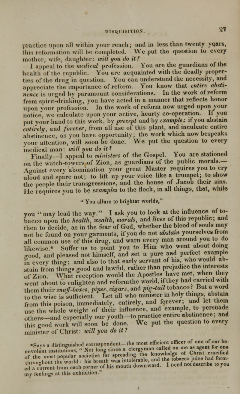 practice upon all within your reach; and in less than twenty yqars, this reformation will be completed. We put the question to every mother, wife, daughter: will you do it? I appeal to the medical profession. You are the guardians of the health of the republic. You are acquainted with the deadly proper- ties of the drug in question. You can understand the necessity, and appreciate the importance of reform. You know that entire absti- nence is urged by paramount considerations. In the work of reform from spirit-drinking, you have acted in a manner that reflects honor upon your profession. In the work of reform now urged upon your notice, we calculate upon your active, hearty co-operation. If you put your hand to this work, by precept and by (xample: if you abstain entirely, and forever, from all use of this plant, and inculcate entire abstinence, as you have opportunity; the work which now bespeaks your attention, will soon be done. We put the question to every medical man: wilt you do it J Finally—I appeal to ministers of the Gospel. You are stationed on the watch-towers of Zion, as guardians of the public morals.— Against every abomination your great Master requires you to cry aloud and spare not; to lift up your voice like a trumpet; to show the people their transgressions, and the house of Jacob their sins. He requires you to be examples to the flock, in all things, that, while  You allure to brighter worlds, you may lead the way. I ask you to look at the influence of to- bacco upon the health, wealth, morals, and lives of this republic; and then to decide, as in the fear of God, whether the blood of souls may not be found on your garments, if you do not abstain yourselves from all common use of this drug, and warn every man around you to do likewise.* Suffer us to point you to Him who went about doing good, and pleased not himself, and set a pure and perfect example in every thing; and also to that early servant of his who would ab- stain from things good and lawful, rather than prejudice the interests of Zion. What reception would the Apostles have met, when they went about to enlighten and reform the world, if they had carried with them their snvff-boxcs, pip.es, cigars, and pig-tail tobacco ? But a word to the wise is sufficient. Let all who minister in holy things abstain from this poison, immediately, entirely, and forever; and let them use the whole weight of their influence, and example, to persuade others_and especially our youth-to practice entire abstinence; and this good work will soon be done. We put the question to every minister of Christ: will you do it ? ♦Says a distinguished correspondent-the most efficient officer of one of our be- nevoGni ins.ituttons, « Not long since a clergyman died on me as age„ n,r one nf the most popular societies for spreading the knowledge ot Christ crucined M.rou-I out the world : his breath was intolerable, and the tobacco juice had form- ed!i current from each comer of his mouth downward. I need not desenbe to yon mv fuelings at this exhibition.