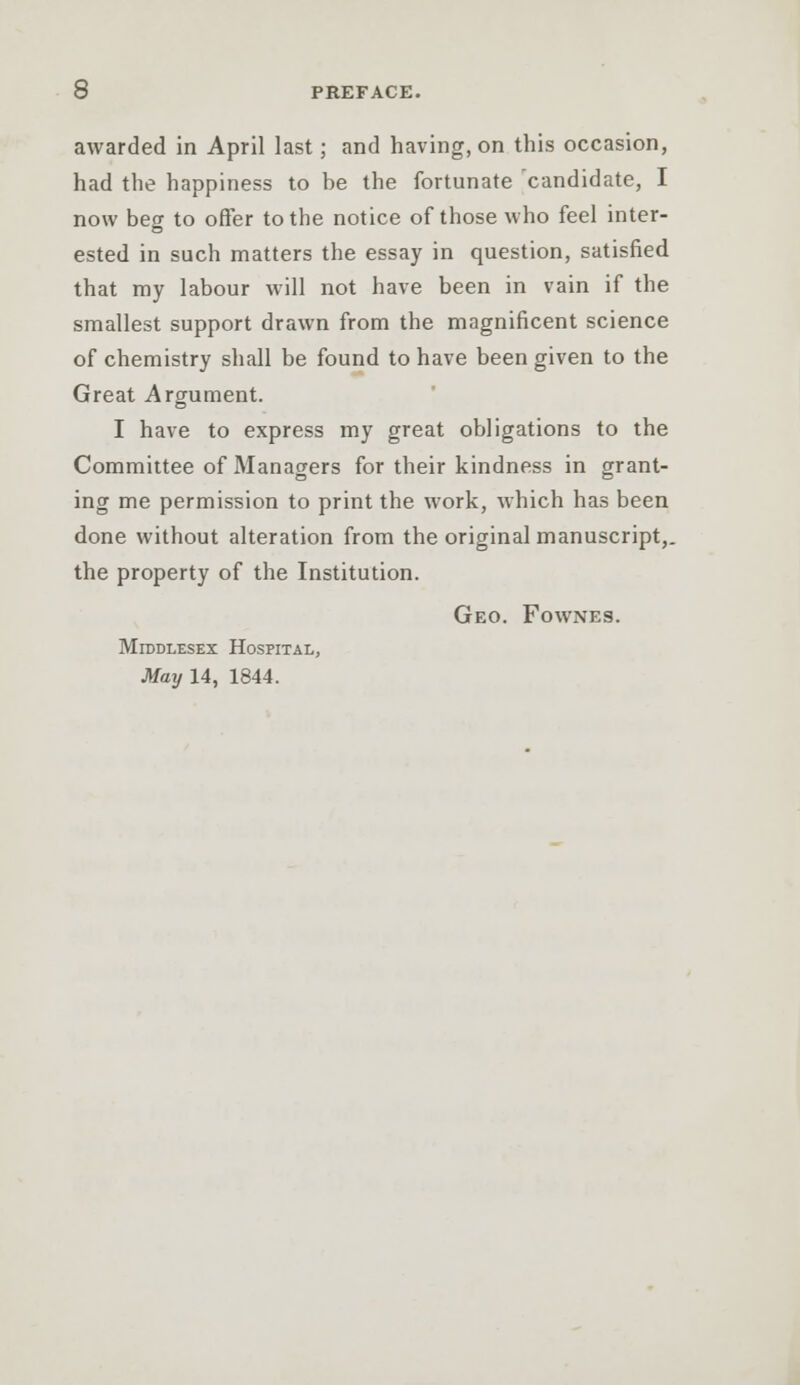 awarded in April last; and having, on this occasion, had the happiness to be the fortunate candidate, I now beg to offer to the notice of those who feel inter- ested in such matters the essay in question, satisfied that my labour will not have been in vain if the smallest support drawn from the magnificent science of chemistry shall be found to have been given to the Great Argument. I have to express my great obligations to the Committee of Managers for their kindness in grant- ing me permission to print the work, which has been done without alteration from the original manuscript,, the property of the Institution. Geo. Fownes. Middlesex Hospital, May 14, 1844.