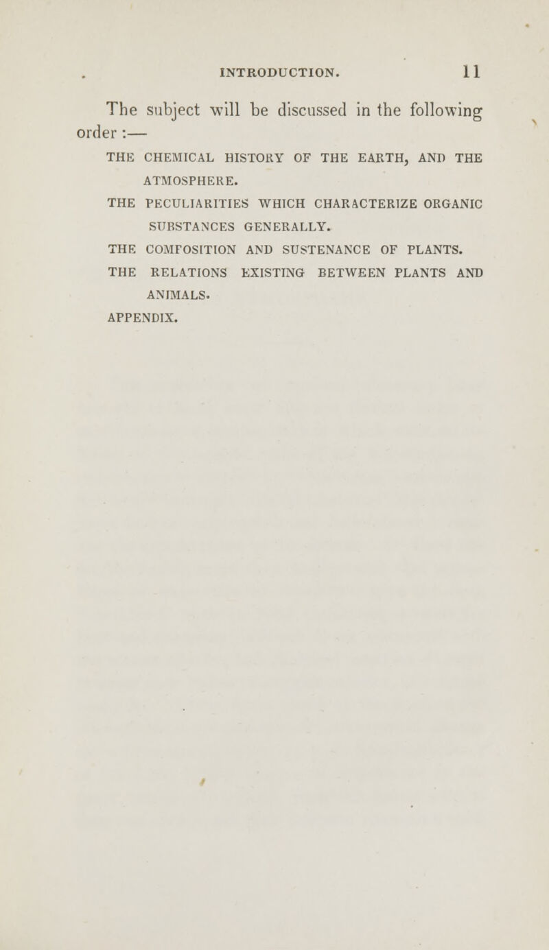 The subject will be discussed in the following order :— THE CHEMICAL HISTORY OF THE EARTH, AND THE ATMOSPHERE. THE PECULIARITIES WHICH CHARACTERIZE ORGANIC SUBSTANCES GENERALLY. THE COMPOSITION AND SUSTENANCE OF PLANTS. THE RELATIONS EXISTING BETWEEN PLANTS AND ANIMALS. APPENDIX.