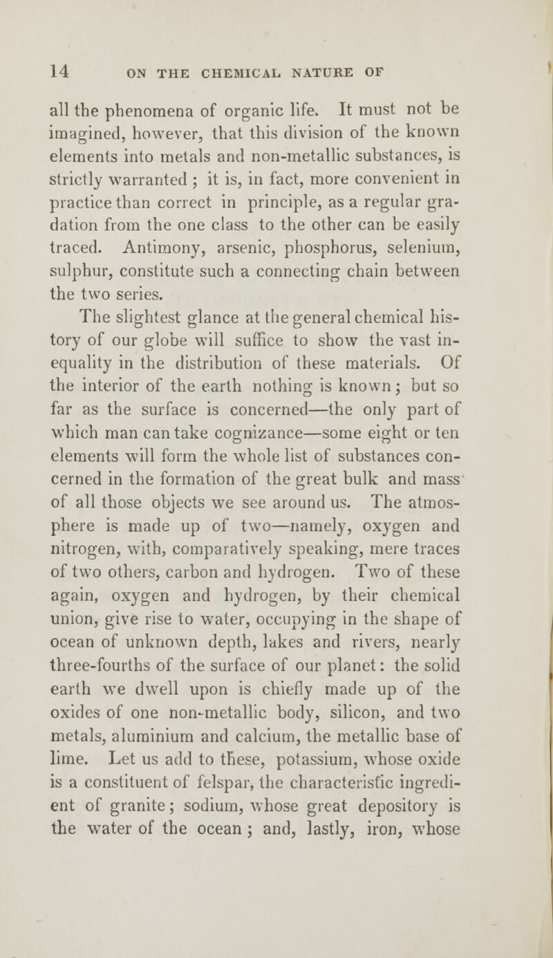 all the phenomena of organic life. It must not be imagined, however, that this division of the known elements into metals and non-metallic substances, is strictly warranted ; it is, in fact, more convenient in practice than correct in principle, as a regular gra- dation from the one class to the other can be easily traced. Antimony, arsenic, phosphorus, selenium, sulphur, constitute such a connecting chain between the two series. The slightest glance at the general chemical his- tory of our globe will suffice to show the vast in- equality in the distribution of these materials. Of the interior of the earth nothing is known; but so far as the surface is concerned—the only part of which man can take cognizance—some eight or ten elements will form the whole list of substances con- cerned in the formation of the great bulk and mass of all those objects we see around us. The atmos- phere is made up of two—namely, oxygen and nitrogen, with, comparatively speaking, mere traces of two others, carbon and hydrogen. Two of these again, oxygen and hydrogen, by their chemical union, give rise to water, occupying in the shape of ocean of unknown depth, lakes and rivers, nearly three-fourths of the surface of our planet: the solid earth we dwell upon is chiefly made up of the oxides of one non-metallic body, silicon, and two metals, aluminium and calcium, the metallic base of lime. Let us add to these, potassium, whose oxide is a constituent of felspar, the characteristic ingredi- ent of granite; sodium, whose great depository is the water of the ocean; and, lastly, iron, whose