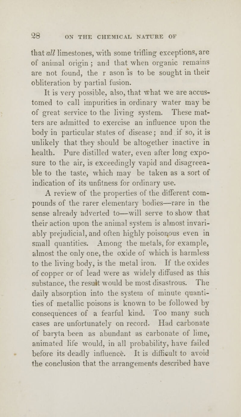 that all limestones, with some trifling exceptions, are of animal origin ; and that when organic remains are not found, the r ason is to be sought in their obliteration by partial fusion- It is very possible, also, that what we are accus- tomed to call impurities in ordinary water may be of great service to the living system. These mat- ters are admitted to exercise an influence upon the body in particular states of disease; and if so, it is unlikely that they should be altogether inactive in health. Pure distilled water, even after long expo- sure to the air, is exceedingly vapid and disagreea- ble to the taste, which may be taken as a sort of indication of its unfitness for ordinary use. A review of the properties of the different com- pounds of the rarer elementary bodies—rare in the sense already adverted to—will serve to show that their action upon the animal system is almost invari- ably prejudicial, and often highly poisonous even in small quantities. Among the metals, for example, almost the only one, the oxide of which is harmless to the living body, is the metal iron. If the oxides of copper or of lead were as widely diffused as this substance, the result would be most disastrous. The daily absorption into the system of minute quanti- ties of metallic poisons is known to be followed by consequences of a fearful kind. Too many such cases are unfortunately on record. Had carbonate of baryta been as abundant as carbonate of lime, animated life would, in all probability, have failed before its deadly influence. It is difficult to avoid the conclusion that the arrangements described have