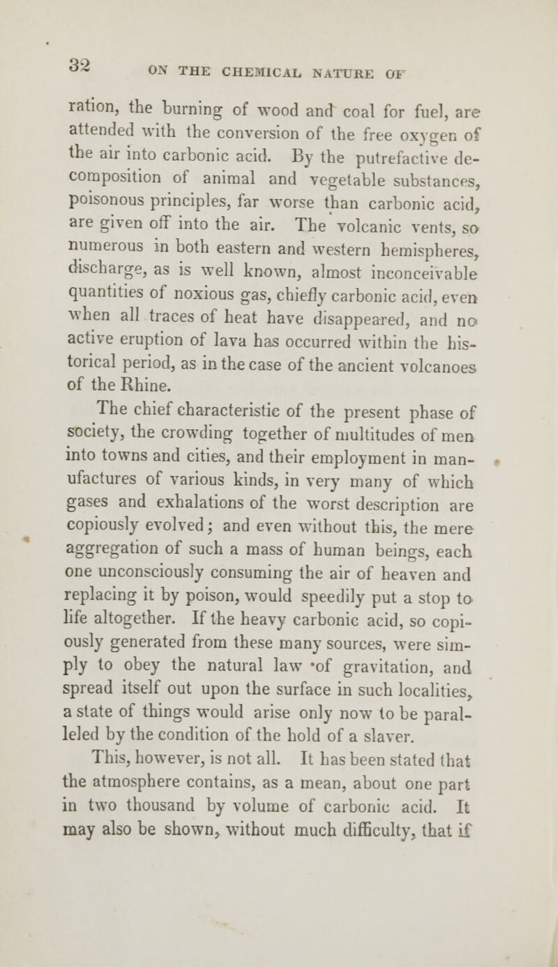 ON THE CHEMICAL NATURE OF ration, the burning of wood and coal for fuel, are attended with the conversion of the free oxygen of the air into carbonic acid. By the putrefactive de- composition of animal and vegetable substances, poisonous principles, far worse than carbonic acid, are given off into the air. The volcanic vents, so numerous in both eastern and western hemispheres, discharge, as is well known, almost inconceivable quantities of noxious gas, chiefly carbonic acid, even when all traces of heat have disappeared, and no active eruption of lava has occurred within the his- torical period, as in the case of the ancient volcanoes of the Rhine. The chief characteristic of the present phase of society, the crowding together of multitudes of men into towns and cities, and their employment in man- ufactures of various kinds, in very many of which gases and exhalations of the worst description are copiously evolved; and even without this, the mere aggregation of such a mass of human beings, each one unconsciously consuming the air of heaven and replacing it by poison, would speedily put a stop to life altogether. If the heavy carbonic acid, so copi- ously generated from these many sources, were sim- ply to obey the natural law -of gravitation, and spread itself out upon the surface in such localities, a slate of things would arise only now to be paral- leled by the condition of the hold of a slaver. This, however, is not all. It has been stated that the atmosphere contains, as a mean, about one part in two thousand by volume of carbonic acid. It may also be shown, without much difficulty, that if