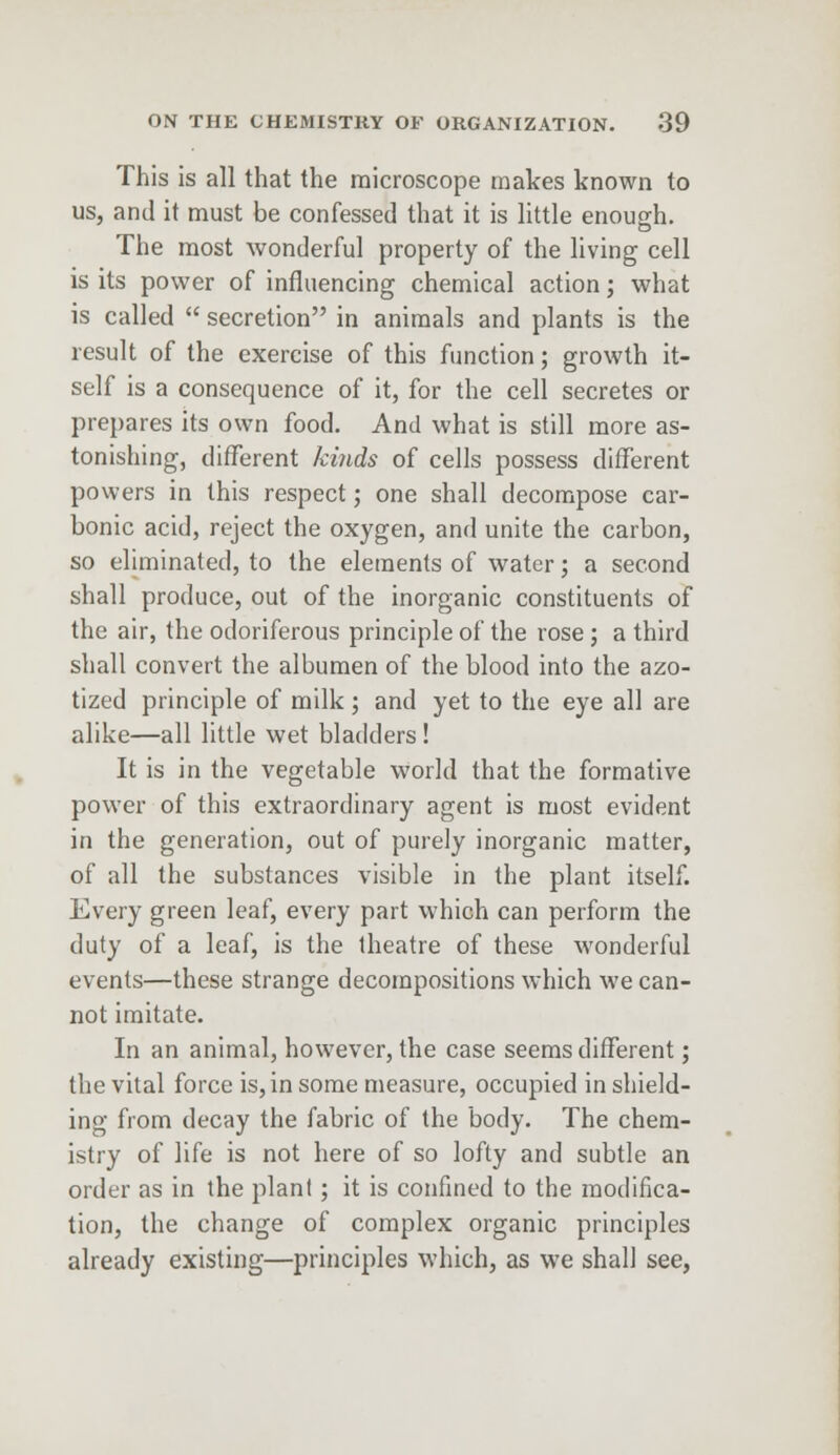 This is all that the microscope makes known to us, and it must be confessed that it is little enough. The most wonderful property of the living cell is its power of influencing chemical action; what is called  secretion in animals and plants is the result of the exercise of this function; growth it- self is a consequence of it, for the cell secretes or prepares its own food. And what is still more as- tonishing, different kinds of cells possess different powers in this respect; one shall decompose car- bonic acid, reject the oxygen, and unite the carbon, so eliminated, to the elements of water; a second shall produce, out of the inorganic constituents of the air, the odoriferous principle of the rose ; a third shall convert the albumen of the blood into the azo- tized principle of milk; and yet to the eye all are alike—all little wet bladders ! It is in the vegetable world that the formative power of this extraordinary agent is most evident in the generation, out of purely inorganic matter, of all the substances visible in the plant itself. Every green leaf, every part which can perform the duty of a leaf, is the theatre of these wonderful events—these strange decompositions which we can- not imitate. In an animal, however, the case seems different; the vital force is, in some measure, occupied in shield- ing from decay the fabric of the body. The chem- istry of life is not here of so lofty and subtle an order as in the plant; it is confined to the modifica- tion, the change of complex organic principles already existing—principles which, as we shall see,