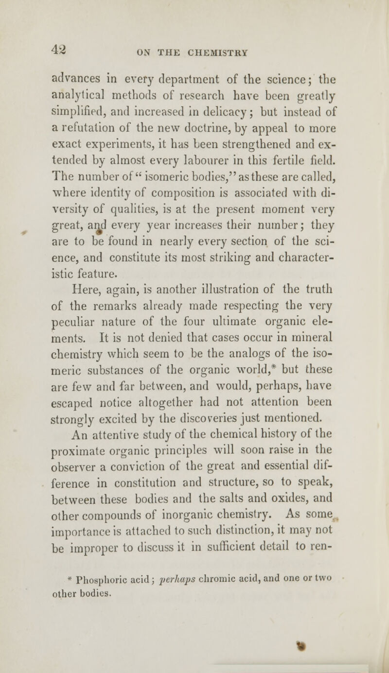 ON THE CHEMISTRY advances in every department of the science; the analytical methods of research have been greatly simplified, and increased in delicacy; but instead of a refutation of the new doctrine, by appeal to more exact experiments, it has been strengthened and ex- tended by almost every labourer in this fertile field. The number of isomeric bodies, as these are called, where identity of composition is associated with di- versity of qualities, is at the present moment very great, and every year increases their number; they are to be found in nearly every section of the sci- ence, and constitute its most striking and character- istic feature. Here, again, is another illustration of the truth of the remarks already made respecting the very peculiar nature of the four ultimate organic ele- ments. It is not denied that cases occur in mineral chemistry which seem to be the analogs of the iso- meric substances of the organic world,* but these are few and far between, and would, perhaps, have escaped notice altogether had not attention been strongly excited by the discoveries just mentioned. An attentive study of the chemical history of the proximate organic principles will soon raise in the observer a conviction of the great and essential dif- ference in constitution and structure, so to speak, between these bodies and the salts and oxides, and other compounds of inorganic chemistry. As some importance is attached to such distinction, it may not be improper to discuss it in sufficient detail to ren- * Phosphoric acid; perhaps chromic acid, and one or two other bodies.