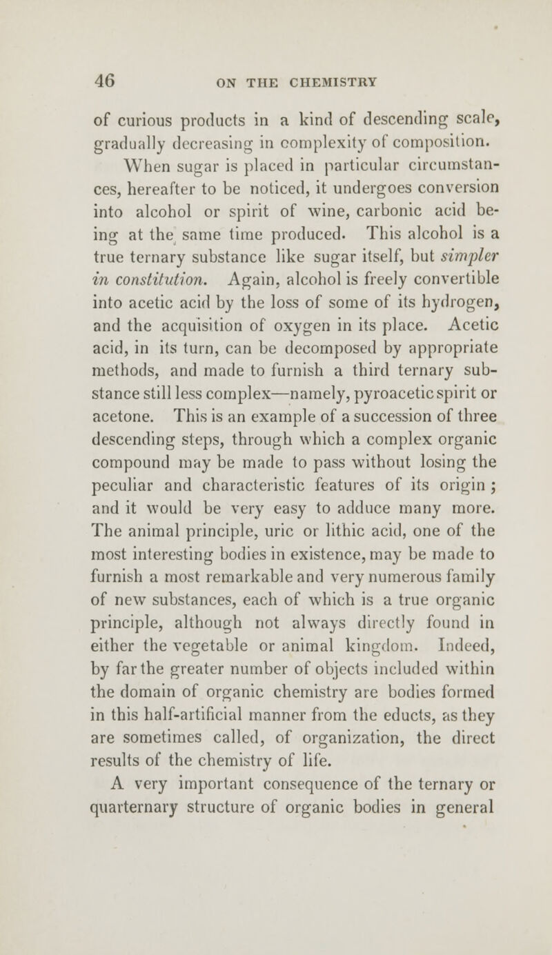 of curious products in a kind of descending scale, gradually decreasing in complexity of composition. When sugar is placed in particular circumstan- ces, hereafter to be noticed, it undergoes conversion into alcohol or spirit of wine, carbonic acid be- ing at the same time produced. This alcohol is a true ternary substance like sugar itself, but simpler in constitution. Again, alcohol is freely convertible into acetic acid by the loss of some of its hydrogen, and the acquisition of oxygen in its place. Acetic acid, in its turn, can be decomposed by appropriate methods, and made to furnish a third ternary sub- stance still less complex—namely, pyroacetic spirit or acetone. This is an example of a succession of three descending steps, through which a complex organic compound may be made to pass without losing the peculiar and characteristic features of its origin ; and it would be very easy to adduce many more. The animal principle, uric or lithic acid, one of the most interesting bodies in existence, may be made to furnish a most remarkable and very numerous family of new substances, each of which is a true organic principle, although not always directly found in either the vegetable or animal kingdom. Indeed, by far the greater number of objects included within the domain of organic chemistry are bodies formed in this half-artificial manner from the educts, as they are sometimes called, of organization, the direct results of the chemistry of life. A very important consequence of the ternary or quaternary structure of organic bodies in general