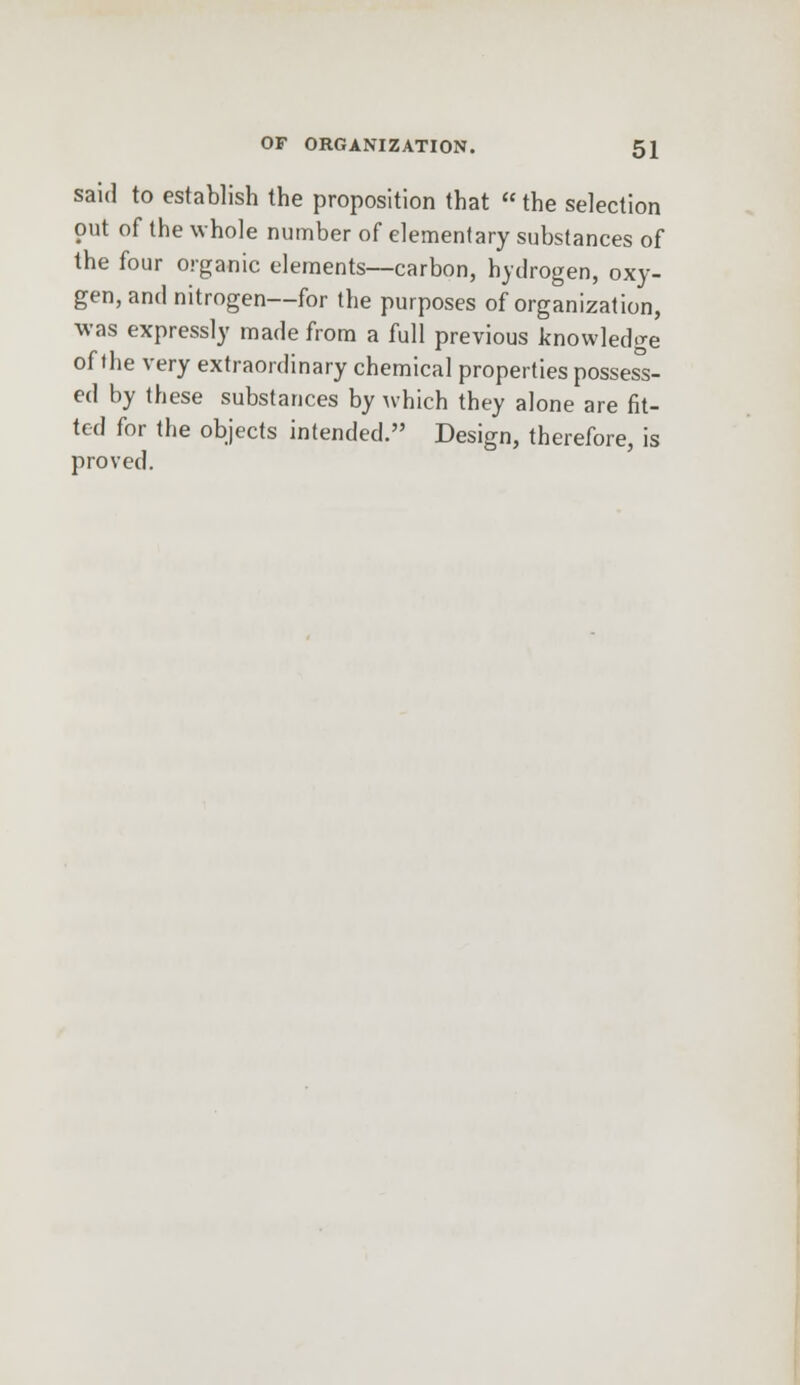 said to establish the proposition that  the selection out of the whole number of elementary substances of the four organic elements—carbon, hydrogen, oxy- gen, and nitrogen—for the purposes of organization, was expressly made from a full previous knowledge of the very extraordinary chemical properties possess- ed by these substances by which they alone are fit- ted for the objects intended. Design, therefore, is proved.