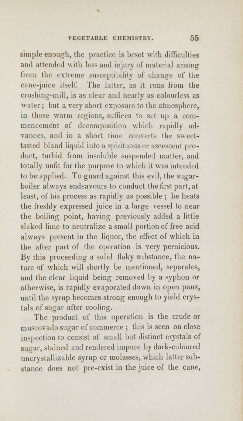 simple enough, the practice is beset with difficulties and attended with loss and injury of material arising from the extreme susceptibility of change of the cane-juice itself. The latter, as it runs from the crushing-mill, is as clear and nearly as colourless as water; but a very short exposure to the atmosphere, in those warm regions, suffices to set up a com- mencement of decomposition which rapidly ad- vances, and in a short time converts the sweet- tasted bland liquid into a spirituous or ascescent pro- duct, turbid from insoluble suspended matter, and totally unfit for the purpose to which it was intended to be applied. To guard against this evil, the sugar- boiler always endeavours to conduct the first part, at least, of his process as rapidly as possible ; he heats the freshly expressed juice in a large vessel to near the boiling point, having previously added a little slaked lime to neutralize a small portion of free acid always present in the liquor, the effect of which in the after part of the operation is very pernicious. By this proceeding a solid flaky substance, the na- ture of which will shortly be mentioned, separates, and the clear liquid being removed by a syphon or otherwise, is rapidly evaporated down in open pans, until the syrup becomes strong enough to yield crys- tals of sugar after cooling. The product of this operation is the crude or muscovado sugar of commerce ; this is seen on close inspection to consist of small but distinct crystals of sugar, stained and rendered impure by dark-coloured uncrystallizable syrup or molasses, which latter sub- stance does not pre-exist in the juice of the cane,