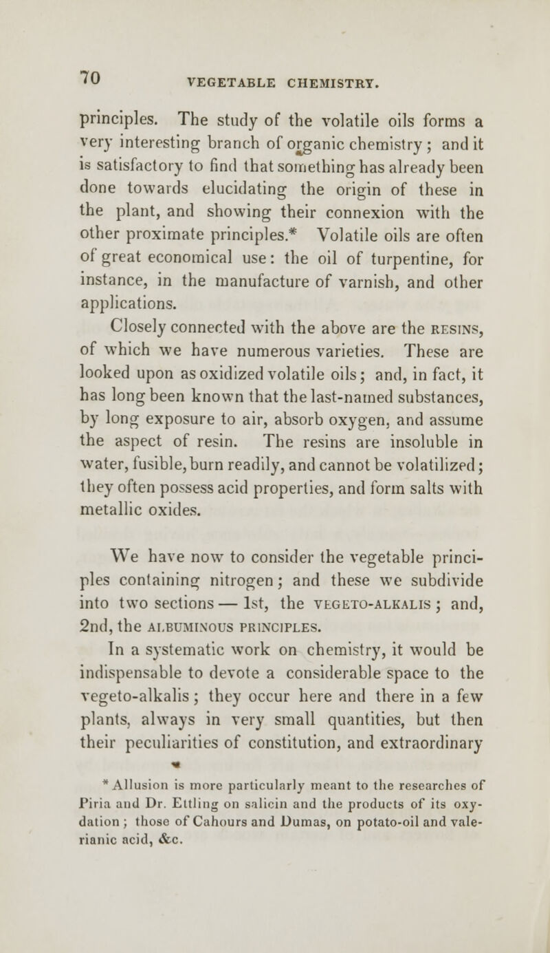 VEGETABLE CHEMISTRY. principles. The study of the volatile oils forms a very interesting branch of organic chemistry ; and it is satisfactory to find that something has already been done towards elucidating the origin of these in the plant, and showing their connexion with the other proximate principles* Volatile oils are often of great economical use: the oil of turpentine, for instance, in the manufacture of varnish, and other applications. Closely connected with the above are the resins, of which we have numerous varieties. These are looked upon as oxidized volatile oils; and, in fact, it has long been known that the last-named substances, by long exposure to air, absorb oxygen, and assume the aspect of resin. The resins are insoluble in water, fusible, burn readily, and cannot be volatilized; they often possess acid properties, and form salts with metallic oxides. We have now to consider the vegetable princi- ples containing nitrogen; and these we subdivide into two sections—1st, the vegeto-alkalis ; and, 2nd, the albuminous principles. In a systematic work on chemistry, it would be indispensable to devote a considerable space to the vegeto-alkalis; they occur here and there in a few plants, always in very small quantities, but then their peculiarities of constitution, and extraordinary * Allusion is more particularly meant to the researches of Piria and Dr. Ettling on salicin and the products of its oxy- dation ; those of Cahours and Dumas, on potato-oil and vale- rianic acid, &c.