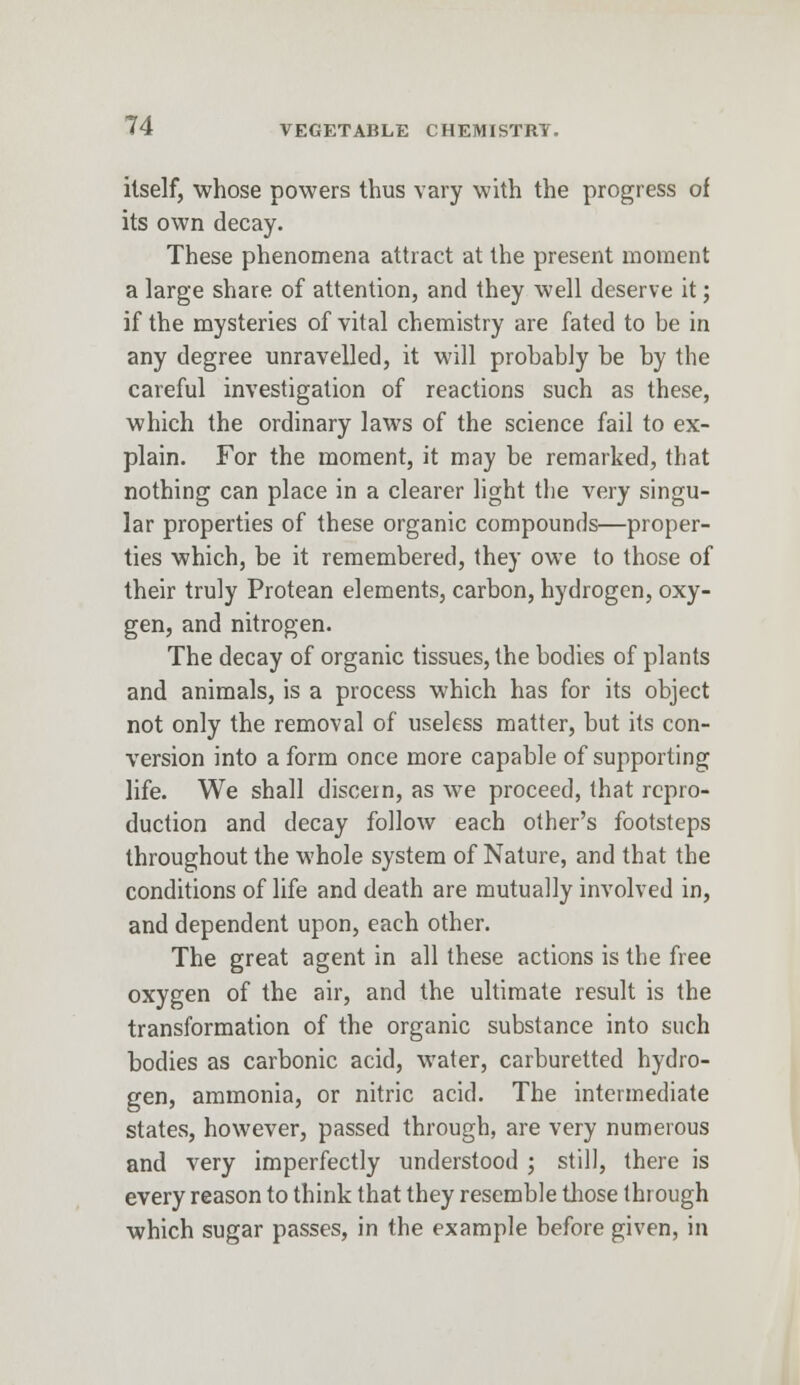 itself, whose powers thus vary with the progress of its own decay. These phenomena attract at the present moment a large share of attention, and they well deserve it; if the mysteries of vital chemistry are fated to be in any degree unravelled, it will probably be by the careful investigation of reactions such as these, which the ordinary laws of the science fail to ex- plain. For the moment, it may be remarked, that nothing can place in a clearer light the very singu- lar properties of these organic compounds—proper- ties which, be it remembered, they owe to those of their truly Protean elements, carbon, hydrogen, oxy- gen, and nitrogen. The decay of organic tissues, the bodies of plants and animals, is a process which has for its object not only the removal of useless matter, but its con- version into a form once more capable of supporting life. We shall discern, as we proceed, that repro- duction and decay follow each other's footsteps throughout the whole system of Nature, and that the conditions of life and death are mutually involved in, and dependent upon, each other. The great agent in all these actions is the free oxygen of the air, and the ultimate result is the transformation of the organic substance into such bodies as carbonic acid, water, carburetted hydro- gen, ammonia, or nitric acid. The intermediate states, however, passed through, are very numerous and very imperfectly understood ; still, there is every reason to think that they resemble those through which sugar passes, in the example before given, in