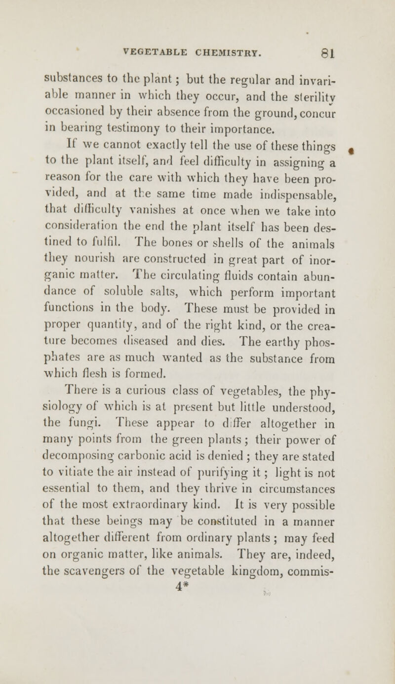 substances to the plant; but the regular and invari- able manner in which they occur, and the sterility occasioned by their absence from the ground, concur in bearing testimony to their importance. If we cannot exactly tell the use of these things to the plant itself, and feel difficulty in assigning a reason for the care with which they have been pro- vided, and at the same time made indispensable, that difficulty vanishes at once when we take into consideration the end the plant itself has been des- tined to fulfil. The bones or shells of the animals they nourish are constructed in great part of inor- ganic matter. The circulating fluids contain abun- dance of soluble salts, which perform important functions in the body. These must be provided in proper quantity, and of the right kind, or the crea- ture becomes diseased and dies. The earthy phos- phates are as much wanted as the substance from which flesh is formed. There is a curious class of vegetables, the phy- siology of which is at present but little understood, the fungi. These appear to differ altogether in many points from the green plants ; their power of decomposing carbonic acid is denied ; they are stated to vitiate the air instead of purifying it; light is not essential to them, and they thrive in circumstances of the most extraordinary kind. It is very possible that these beings may be constituted in a manner altogether different from ordinary plants ; may feed on organic matter, like animals. They are, indeed, the scavengers of the vegetable kingdom, commis- 4*