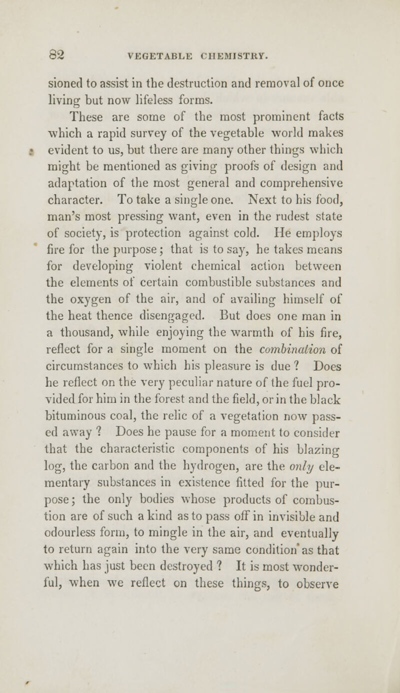 sioned to assist in the destruction and removal of once living but now lifeless forms. These are some of the most prominent facts which a rapid survey of the vegetable world makes evident to us, but there are many other things which might be mentioned as giving proofs of design and adaptation of the most general and comprehensive character. To take a single one. Next to his food, man's most pressing want, even in the rudest state of society, is protection against cold. He employs fire for the purpose; that is to say, he takes means for developing violent chemical action between the elements of certain combustible substances and the oxygen of the air, and of availing himself of the heat thence disengaged. But does one man in a thousand, while enjoying the warmth of his fire, reflect for a single moment on the combination of circumstances to which his pleasure is due ? Does he reflect on the very peculiar nature of the fuel pro- vided for him in the forest and the field, or in the black bituminous coal, the relic of a vegetation now pass- ed away ? Does he pause for a moment to consider that the characteristic components of his blazing log, the carbon and the hydrogen, are the only ele- mentary substances in existence fitted for the pur- pose ; the only bodies whose products of combus- tion are of such a kind as to pass off in invisible and odourless form, to mingle in the air, and eventually to return again into the very same condition' as that which has just been destroyed ? It is most wonder- ful, when we reflect on these things, to observe