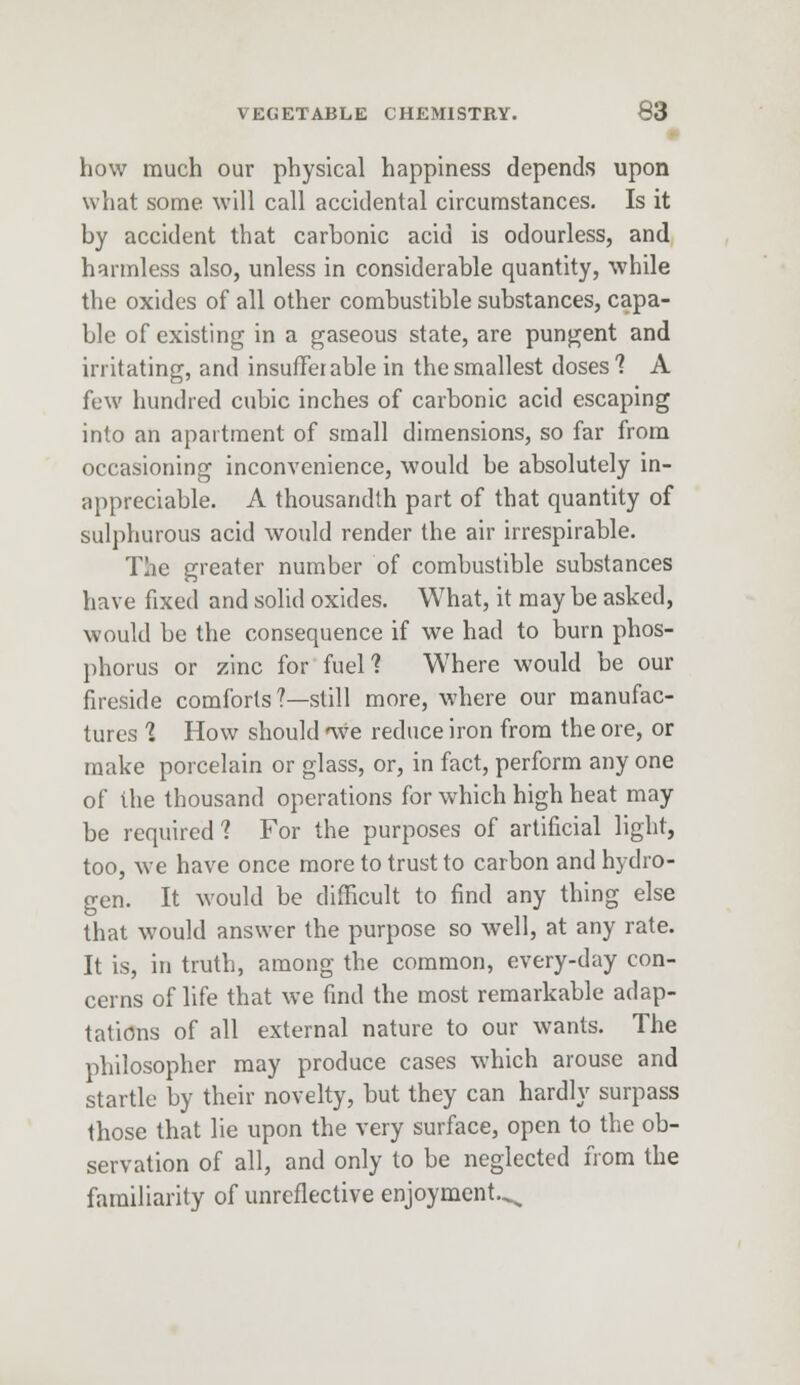 how much our physical happiness depends upon what some will call accidental circumstances. Is it by accident that carbonic acid is odourless, and harmless also, unless in considerable quantity, while the oxides of all other combustible substances, capa- ble of existing in a gaseous state, are pungent and irritating, and insufferable in the smallest doses? A few hundred cubic inches of carbonic acid escaping into an apartment of small dimensions, so far from occasioning inconvenience, would be absolutely in- appreciable. A thousandth part of that quantity of sulphurous acid would render the air irrespirable. The greater number of combustible substances have fixed and solid oxides. What, it may be asked, would be the consequence if we had to burn phos- phorus or zinc for fuel? Where would be our fireside comforts ?—still more, where our manufac- tures % How should nve reduce iron from the ore, or make porcelain or glass, or, in fact, perform any one of the thousand operations for which high heat may be required? For the purposes of artificial light, too, we have once more to trust to carbon and hydro- gen. It would be difficult to find any thing else that would answer the purpose so well, at any rate. It is, in truth, among the common, every-day con- cerns of life that we find the most remarkable adap- tations of all external nature to our wants. The philosopher may produce cases which arouse and startle by their novelty, but they can hardly surpass those that lie upon the very surface, open to the ob- servation of all, and only to be neglected from the familiarity of unreflective enjoyment.^