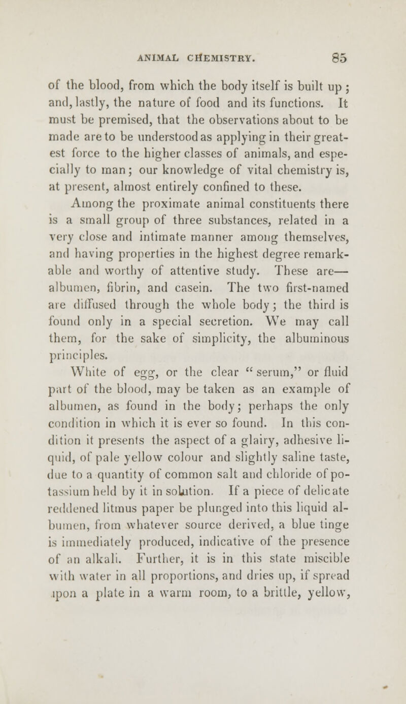 of the blood, from which the body itself is built up ; and, lastly, the nature of food and its functions. It must be premised, that the observations about to be made are to be understood as applying in their great- est force to the higher classes of animals, and espe- cially to man; our knowledge of vital chemistry is, at present, almost entirely confined to these. Among the proximate animal constituents there is a small group of three substances, related in a very close and intimate manner among themselves, and having properties in the highest degree remark- able and worthy of attentive study. These are— albumen, fibrin, and casein. The two first-named are diiFused through the whole body; the third is found only in a special secretion. We may call them, for the sake of simplicity, the albuminous principles. White of egg, or the clear  serum, or fluid part of the blood, may be taken as an example of albumen, as found in the body; perhaps the only condition in which it is ever so found. In this con- dition it presents the aspect of a glairy, adhesive li- quid, of pale yellow colour and slightly saline taste, due to a quantity of common salt and chloride of po- tassium held by it in solution. If a piece of delicate reddened litmus paper be plunged into this liquid al- bumen, from whatever source derived, a blue tinge i.s immediately produced, indicative of the presence of an alkali. Further, it is in this state miscible with water in all proportions, and dries up, if spread ipon a plate in a warm room, to a brittle, yellow,