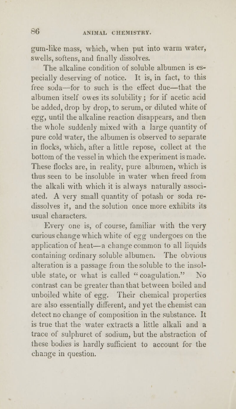 gum-like mass, which, when put into warm water, swells, softens, and finally dissolves. The alkaline condition of soluble albumen is es- pecially deserving of notice. It is, in fact, to this free soda—for to such is the effect due—that the albumen itself owes its solubility; for if acetic acid be added, drop by drop, to serum, or diluted white of egg, until the alkaline reaction disappears, and then the whole suddenly mixed with a large quantity of pure cold water, the albumen is observed to separate in flocks, which, after a little repose, collect at the bottom of the vessel in which the experiment is made. These flocks are, in reality, pure albumen, which is thus seen to be insoluble in water when freed from the alkali with which it is always naturally associ- ated. A very small quantity of potash or soda re- dissolves it, and the solution once more exhibits its usual characters. Every one is, of course, familiar with the very curious change which white of egg undergoes on the application of heat—a change common to all liquids containing ordinary soluble albumen. The obvious alteration is a passage from the soluble to the insol- uble state, or what is called  coagulation. No contrast can be greater than that between boiled and unboiled white of egg. Their chemical properties are also essentially different, and yet the chemist can detect no change of composition in the substance. It is true that the water extracts a little alkali and a trace of sulphuret of sodium, but the abstraction of these bodies is hardly sufficient to account for the change in question.