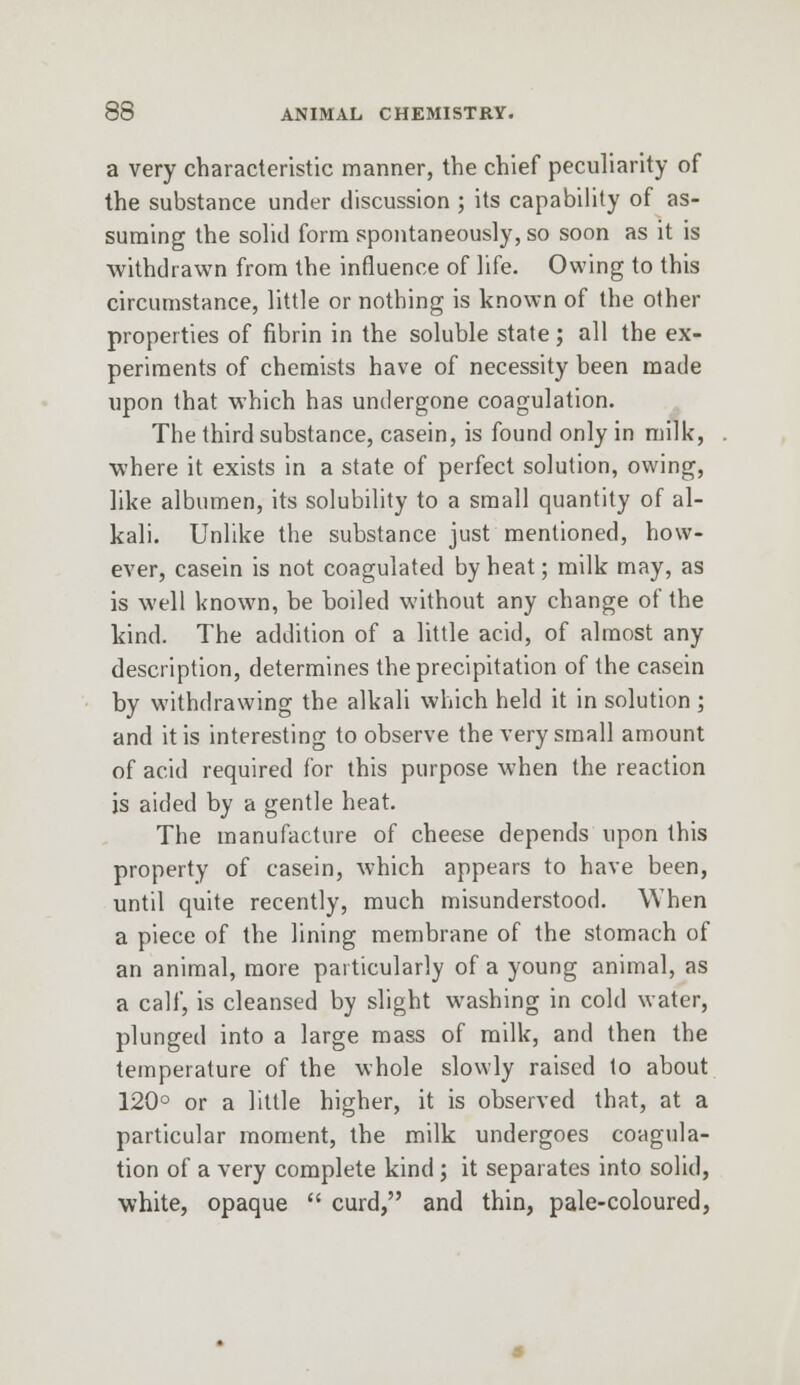 a very characteristic manner, the chief peculiarity of the substance under discussion ; its capability of as- suming the solid form spontaneously, so soon as it is withdrawn from the influence of life. Owing to this circumstance, little or nothing is known of the other properties of fibrin in the soluble state; all the ex- periments of chemists have of necessity been made upon that which has undergone coagulation. The third substance, casein, is found only in milk, where it exists in a state of perfect solution, owing, like albumen, its solubility to a small quantity of al- kali. Unlike the substance just mentioned, how- ever, casein is not coagulated by heat; milk may, as is well known, be boiled without any change of the kind. The addition of a little acid, of almost any description, determines the precipitation of the casein by withdrawing the alkali which held it in solution; and it is interesting to observe the very small amount of acid required for this purpose when the reaction js aided by a gentle heat. The manufacture of cheese depends upon this property of casein, which appears to have been, until quite recently, much misunderstood. When a piece of the lining membrane of the stomach of an animal, more particularly of a young animal, as a calf, is cleansed by slight washing in cold water, plunged into a large mass of milk, and then the temperature of the whole slowly raised to about 120° or a little higher, it is observed that, at a particular moment, the milk undergoes coagula- tion of a very complete kind; it separates into solid, white, opaque  curd, and thin, pale-coloured,