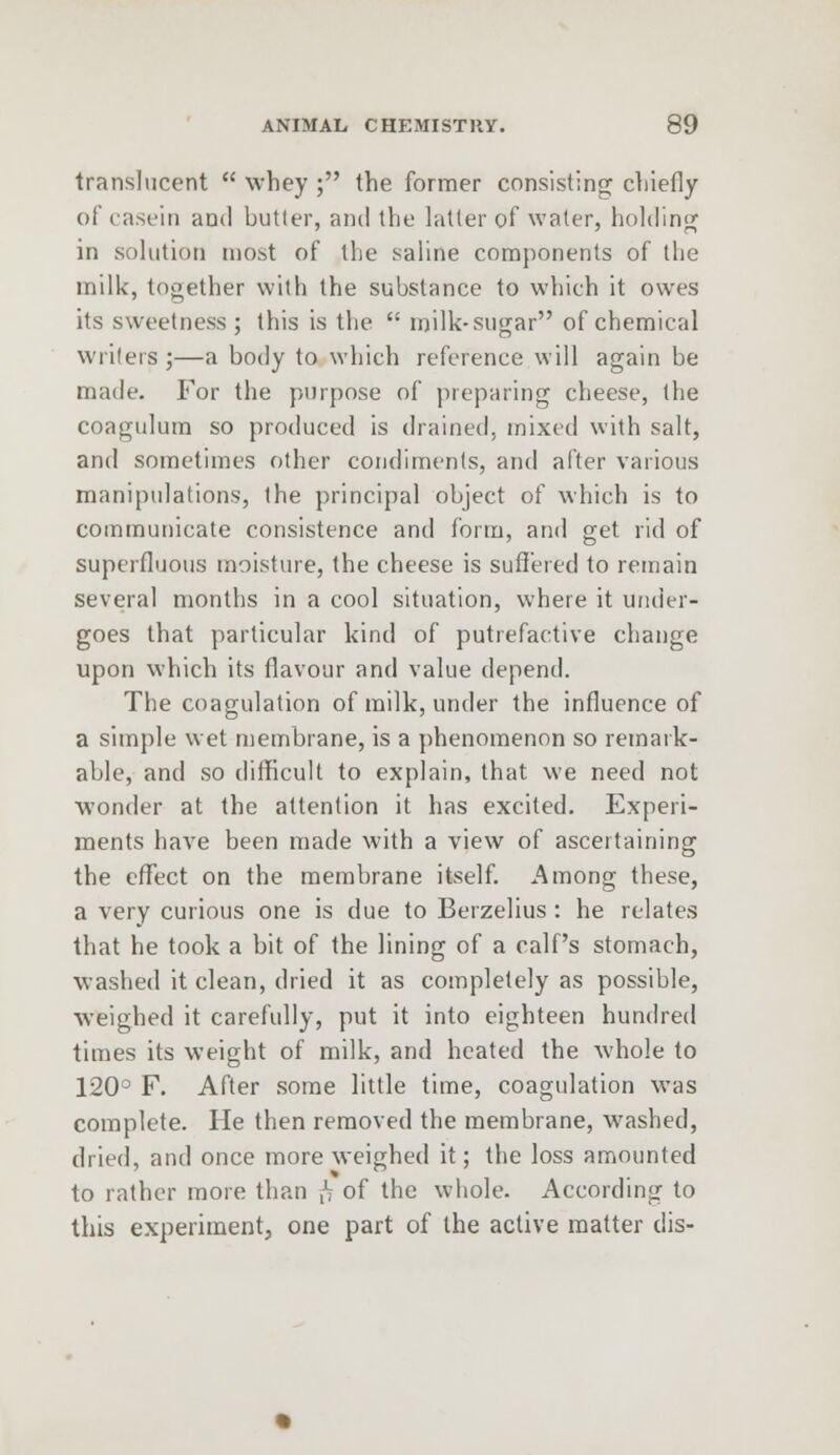 translucent  whey ; the former consisting chiefly o!' casein and butter, and the latter of water, holding in solution most of the saline components of the milk, together with the substance to which it owes its sweetness; this is the  milk-sugar of chemical writers ;—a body to which reference will again be made. For the purpose of preparing cheese, the coagulum so produced is drained, mixed with salt, and sometimes other condiments, and after various manipulations, the principal object of which is to communicate consistence and form, and get rid of superfluous moisture, the cheese is suffered to remain several months in a cool situation, where it under- goes that particular kind of putrefactive change upon which its flavour and value depend. The coagulation of milk, under the influence of a simple wet membrane, is a phenomenon so remark- able, and so difficult to explain, that we need not wonder at the attention it has excited. Experi- ments have been made with a view of ascertaining the effect on the membrane itself. Among these, a very curious one is due to Berzelius : he relates that he took a bit of the lining of a calf's stomach, washed it clean, dried it as completely as possible, weighed it carefully, put it into eighteen hundred times its weight of milk, and heated the whole to 120° F. After some little time, coagulation was complete. He then removed the membrane, washed, dried, and once more weighed it; the loss amounted to rather more than j<? of the whole. According to this experiment, one part of the active matter dis-