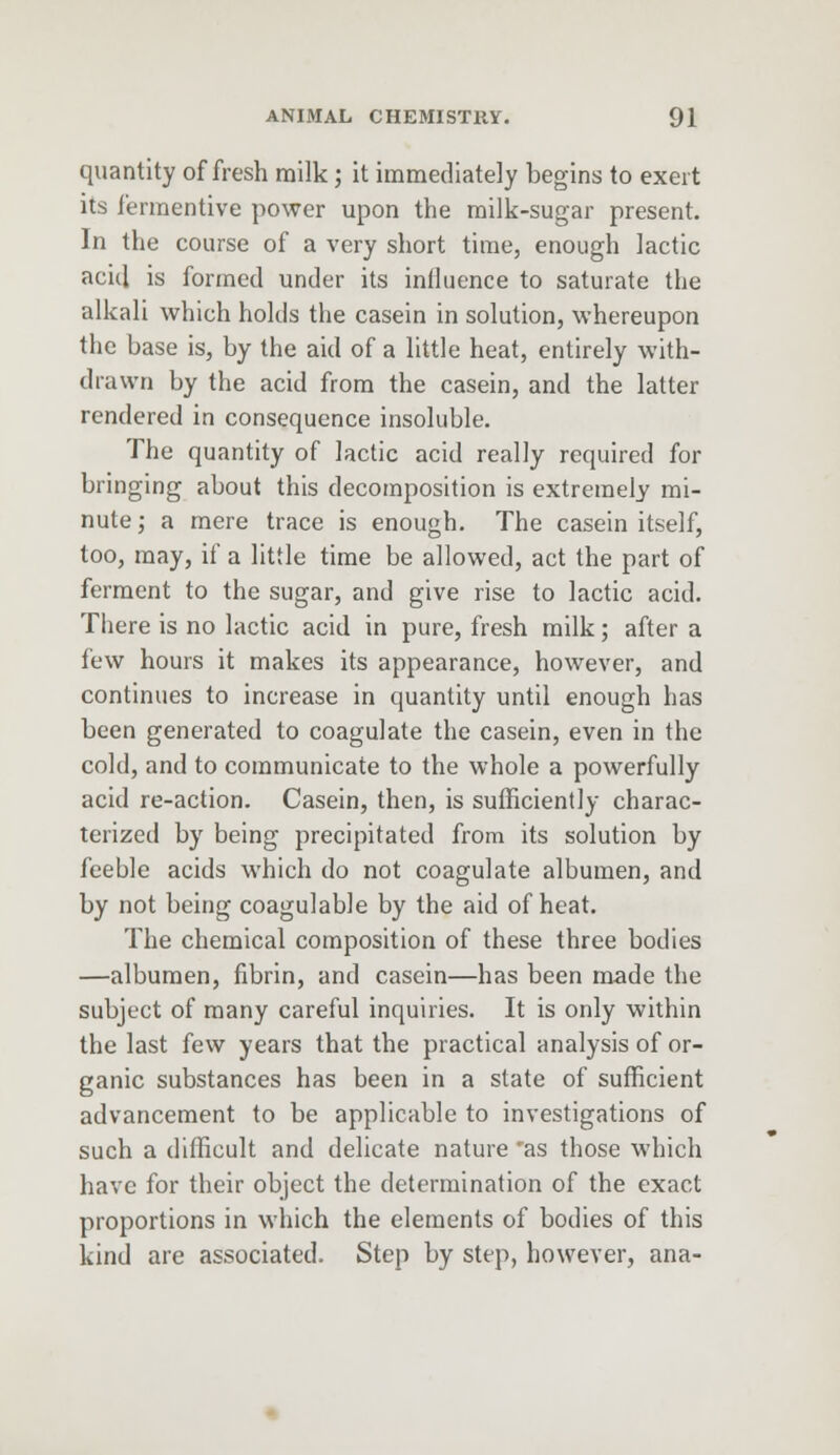 quantity of fresh milk; it immediately begins to exert its iermentive power upon the milk-sugar present. In the course of a very short time, enough lactic acid is formed under its influence to saturate the alkali which holds the casein in solution, whereupon the base is, by the aid of a little heat, entirely with- drawn by the acid from the casein, and the latter rendered in consequence insoluble. The quantity of lactic acid really required for bringing about this decomposition is extremely mi- nute ; a mere trace is enough. The casein itself, too, may, if a little time be allowed, act the part of ferment to the sugar, and give rise to lactic acid. There is no lactic acid in pure, fresh milk; after a few hours it makes its appearance, however, and continues to increase in quantity until enough has been generated to coagulate the casein, even in the cold, and to communicate to the whole a powerfully acid re-action. Casein, then, is sufficiently charac- terized by being precipitated from its solution by feeble acids which do not coagulate albumen, and by not being coagulable by the aid of heat. The chemical composition of these three bodies —albumen, fibrin, and casein—has been made the subject of many careful inquiries. It is only within the last few years that the practical analysis of or- ganic substances has been in a state of sufficient advancement to be applicable to investigations of such a difficult and delicate nature 'as those which have for their object the determination of the exact proportions in which the elements of bodies of this kind are associated. Step by step, however, ana-