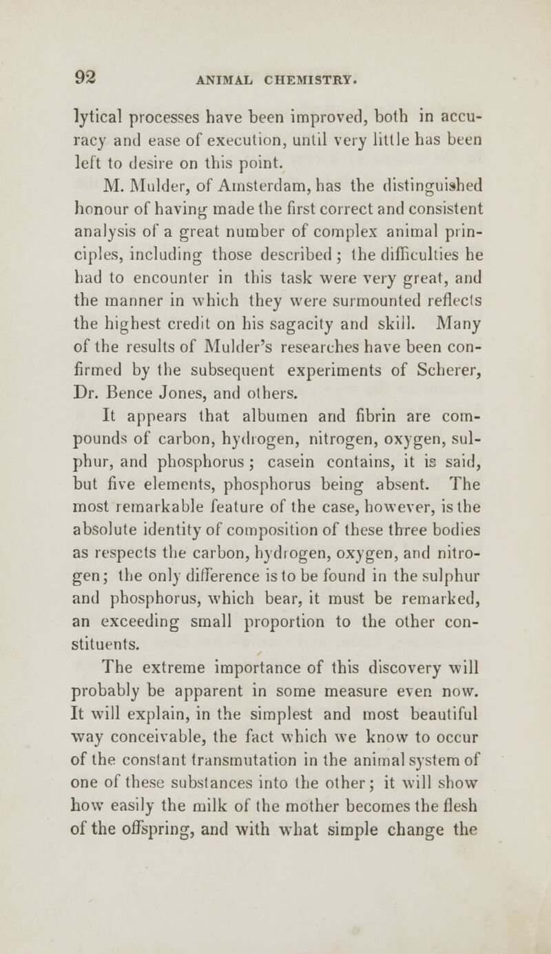 lytical processes have been improved, both in accu- racy and ease of execution, until very little has been left to desire on this point. M. Mulder, of Amsterdam, has the distinguished honour of having made the first correct and consistent analysis of a great number of complex animal prin- ciples, including those described ; the difficulties he had to encounter in this task were very great, and the manner in which they were surmounted reflects the highest credit on his sagacity and skill. Many of the results of Mulder's researches have been con- firmed by the subsequent experiments of Scherer, Dr. Bence Jones, and others. It appears that albumen and fibrin are com- pounds of carbon, hydrogen, nitrogen, oxygen, sul- phur, and phosphorus ; casein contains, it is said, but five elements, phosphorus being absent. The most remarkable feature of the case, however, is the absolute identity of composition of these three bodies as respects the carbon, hydrogen, oxygen, and nitro- gen; the only difference is to be found in the sulphur and phosphorus, which bear, it must be remarked, an exceeding small proportion to the other con- stituents. The extreme importance of this discovery will probably be apparent in some measure even now. It will explain, in the simplest and most beautiful way conceivable, the fact which we know to occur of the constant transmutation in the animal system of one of these substances into the other; it will show how easily the milk of the mother becomes the flesh of the offspring, and with what simple change the