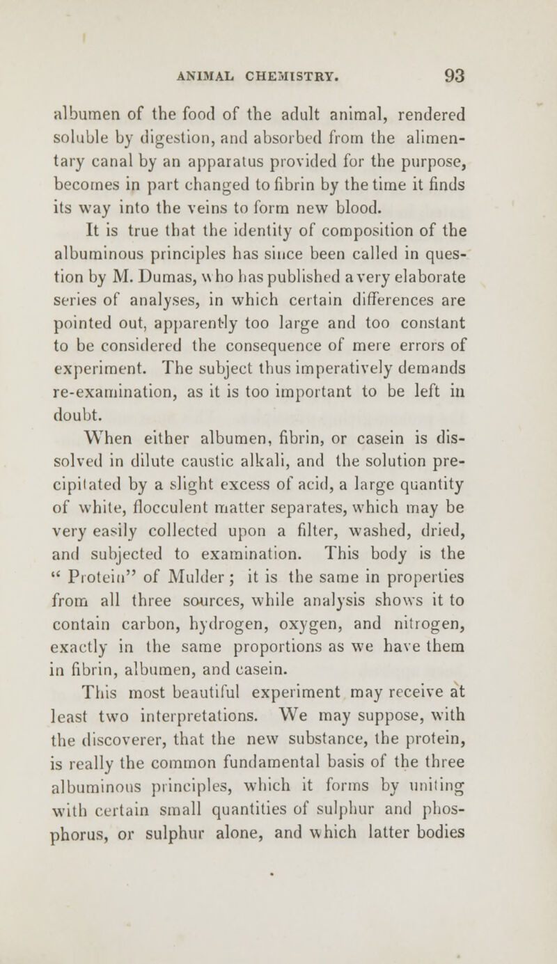 albumen of the food of the adult animal, rendered soluble by digestion, and absorbed from the alimen- tary canal by an apparatus provided for the purpose, becomes in part changed to fibrin by the time it finds its way into the veins to form new blood. It is true that the identity of composition of the albuminous principles has since been called in ques- tion by M. Dumas, who has published a very elaborate series of analyses, in which certain differences are pointed out, apparently too large and too constant to be considered the consequence of mere errors of experiment. The subject thus imperatively demands re-examination, as it is too important to be left in doubt. When either albumen, fibrin, or casein is dis- solved in dilute caustic alkali, and the solution pre- cipilated by a slight excess of acid, a large quantity of white, flocculent matter separates, which may be very easily collected upon a filter, washed, dried, and subjected to examination. This body is the Protein of Mulder ; it is the same in properties from all three sources, while analysis shows it to contain carbon, hydrogen, oxygen, and nitrogen, exactly in the same proportions as we have them in fibrin, albumen, and casein. This most beautiful experiment may receive at least two interpretations. We may suppose, with the discoverer, that the new substance, the protein, is really the common fundamental basis of the three albuminous principles, which it forms by uniting with certain small quantities of sulphur and phos- phorus, or sulphur alone, and which latter bodies