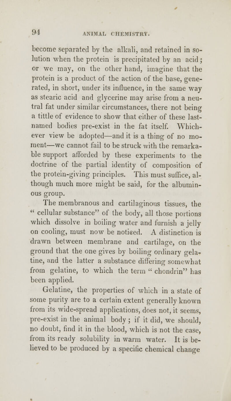 become separated by the alkali, and retained in so- lution when the protein is precipitated by an acid; or we may, on the other hand, imagine that the protein is a product of the action of the base, gene- rated, in short, under its influence, in the same way as stearic acid and glycerine may arise from a neu- tral fat under similar circumstances, there not being a tittle of evidence to show that either of these last- named bodies pre-exist in the fat itself. Which- ever view be adopted—and it is a thing of no mo- ment—we cannot fail to be struck with the remarka- ble support afforded by these experiments to the doctrine of the partial identity of composition of the protein-giving principles. This must suffice, al- though much more might be said, for the albumin- ous group. The membranous and cartilaginous tissues, the  cellular substance of the body, all those portions which dissolve in boiling water and furnish a jelly on cooling, must now be notieed. A distinction is drawn between membrane and cartilage, on the ground that the one gives by boiling ordinary gela- tine, and the latter a substance differing somewhat from gelatine, to which the term  chondrin has been applied. Gelatine, the properties of which in a state of some purity are to a certain extent generally known from its wide-spread applications, does not, it seems, pre-exist in the animal body ; if it did, we should, no doubt, find it in the blood, which is not the case, from its ready solubility in warm water. It is be- lieved to be produced by a specific chemical change