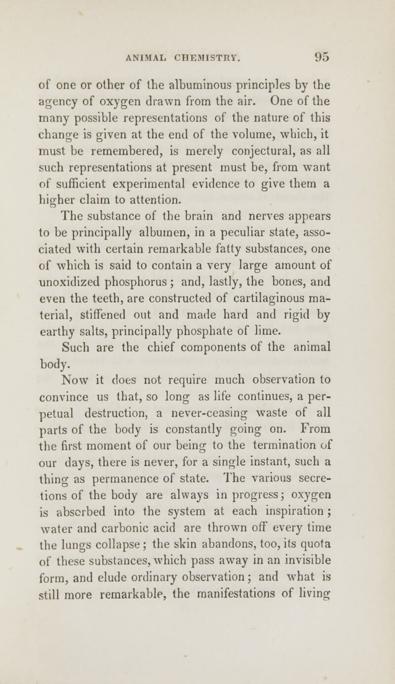 of one or other of the albuminous principles by the agency of oxygen drawn from the air. One of the many possible representations of the nature of this change is given at the end of the volume, which, it must be remembered, is merely conjectural, as all such representations at present must be, from want of sufficient experimental evidence to give them a higher claim to attention. The substance of the brain and nerves appears to be principally albumen, in a peculiar state, asso- ciated with certain remarkable fatty substances, one of which is said to contain a very large amount of unoxidized phosphorus ; and, lastly, the bones, and even the teeth, are constructed of cartilaginous ma- terial, stiffened out and made hard and rigid by earthy salts, principally phosphate of lime. Such are the chief components of the animal body. Now it does not require much observation to convince us that, so long as life continues, a per- petual destruction, a never-ceasing waste of all parts of the body is constantly going on. From the first moment of our being to the termination of our days, there is never, for a single instant, such a thing as permanence of state. The various secre- tions of the body are always in progress; oxygen is absorbed into the system at each inspiration; water and carbonic acid are thrown off every time the lungs collapse; the skin abandons, too, its quota of these substances, which pass away in an invisible form, and elude ordinary observation; and what is still more remarkable, the manifestations of living