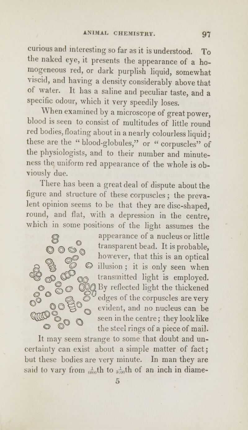 curious and interesting so far as it is understood. To the naked eye, it presents the appearance of a ho- mogeneous red, or dark purplish liquid, somewhat viscid, and having a density considerably above that of water. It has a saline and peculiar taste, and a specific odour, which it very speedily loses. When examined by a microscope of great power, blood is seen to consist of multitudes of little round red bodies, floating about in a nearly colourless liquid; these are the  blood-globules, or  corpuscles of the physiologists, and to their number and minute- ness the uniform red appearance of the whole is ob- viously due. There has been a great deal of dispute about the figure and structure of these corpuscles; the preva- lent opinion seems to be that they are disc-shaped, round, and flat, with a depression in the centre, which in some positions of the light assumes the O appearance of a nucleus or little © © <§>^\ transPar-ent bead. It is probable, %^p however, that this is an optical 0 © illusion ; it is only seen when <§P @^€© transmitted light is employed. © ft@ (Pd>By reflected light the thickened J® <gl O edges ot the corpuscles are very _-pv9l® *3 q tvident, and no nucleus can be <HE3-^©(~. «. seen in the centre; they look like ® ® the steel rings of a piece of mail. It may seem strange to some that doubt and un- certainty can exist about a simple matter of fact; but these bodies are very minute. In man they are said to vary from wi„th to 3rlinth of an inch in diame- 5