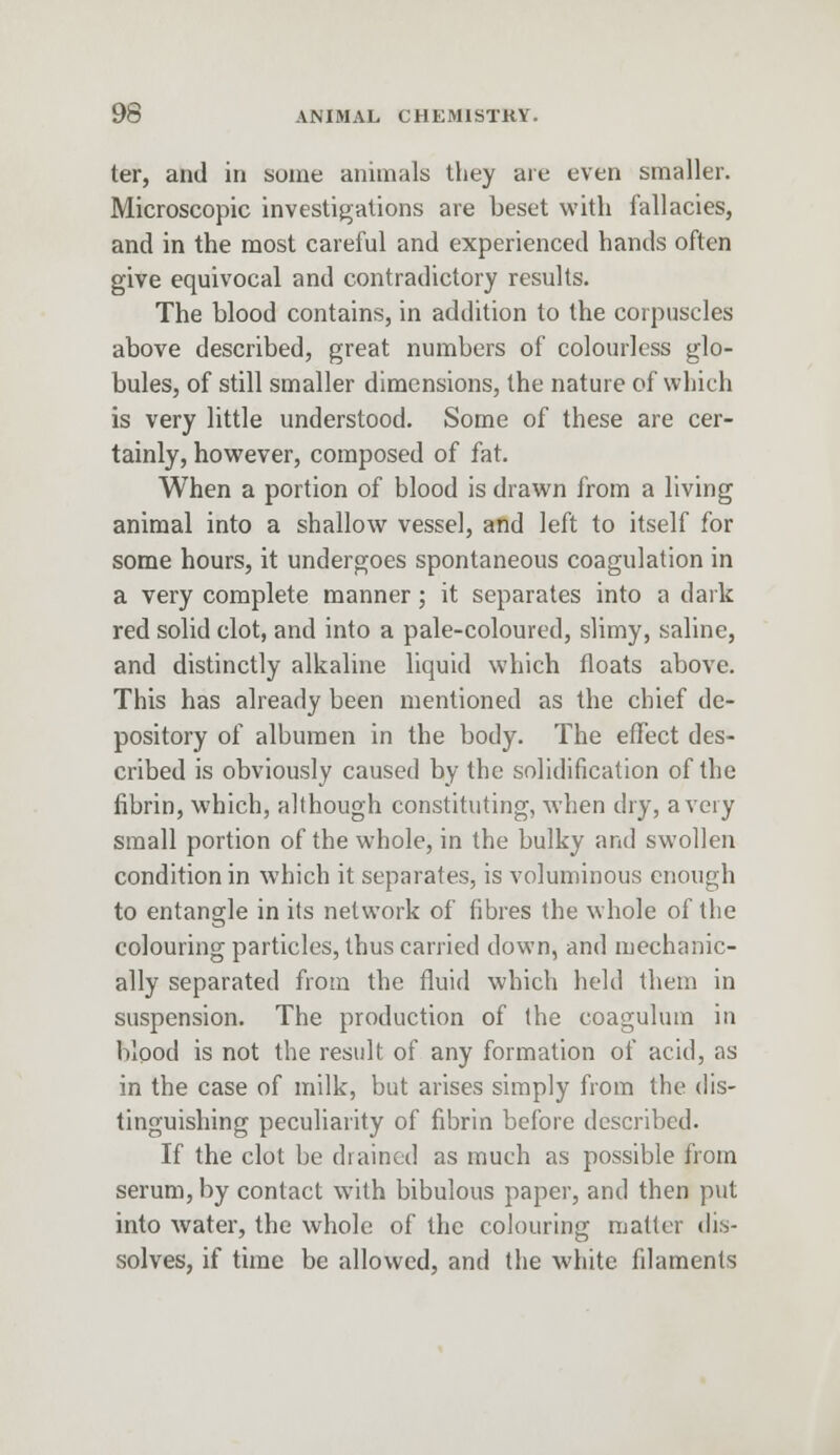 ter, and in some animals they are even smaller. Microscopic investigations are beset with fallacies, and in the most careful and experienced hands often give equivocal and contradictory results. The blood contains, in addition to the corpuscles above described, great numbers of colourless glo- bules, of still smaller dimensions, the nature of which is very little understood. Some of these are cer- tainly, however, composed of fat. When a portion of blood is drawn from a living animal into a shallow vessel, and left to itself for some hours, it undergoes spontaneous coagulation in a very complete manner; it separates into a dark red solid clot, and into a pale-coloured, slimy, saline, and distinctly alkaline liquid which floats above. This has already been mentioned as the chief de- pository of albumen in the body. The effect des- cribed is obviously caused by the solidification of the fibrin, which, although constituting, when dry, a very small portion of the whole, in the bulky and swollen condition in which it separates, is voluminous enough to entangle in its network of fibres the whole of the colouring particles, thus carried down, and mechanic- ally separated from the fluid which held them in suspension. The production of the coagulum in blood is not the result of any formation of acid, as in the case of milk, but arises simply from the dis- tinguishing peculiarity of fibrin before described. If the clot be drained as much as possible from serum, by contact with bibulous paper, and then put into water, the whole of the colouring matter dis- solves, if time be allowed, and the white filaments
