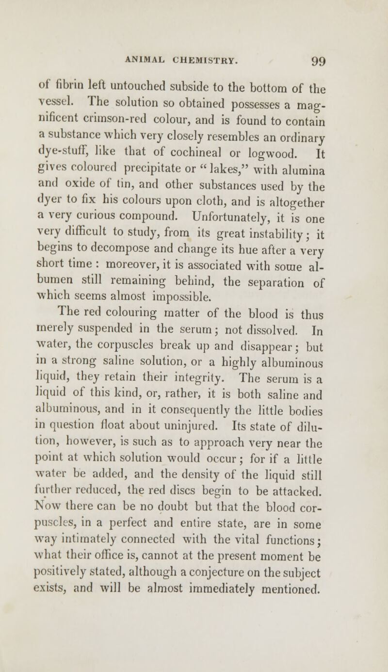 of fibrin left untouched subside to the bottom of the vessel. The solution so obtained possesses a mag- nificent crimson-red colour, and is found to contain a substance which very closely resembles an ordinary dye-stuff, like that of cochineal or logwood. It gives coloured precipitate or  lakes, with alumina and oxide of tin, and other substances used by the dyer to fix his colours upon cloth, and is altogether a very curious compound. Unfortunately, it is one very difficult to study, from its great instability; it begins to decompose and change its hue after a very short time : moreover, it is associated with some al- bumen still remaining behind, the separation of which seems almost impossible. The red colouring matter of the blood is thus merely suspended in the serum; not dissolved. In water, the corpuscles break up and disappear; but in a strong saline solution, or a highly albuminous liquid, they retain their integrity. The serum is a liquid of this kind, or, rather, it is both saline and albuminous, and in it consequently the little bodies in question float about uninjured. Its state of dilu- tion, however, is such as to approach very near the point at which solution would occur; for if a little water be added, and the density of the liquid still further reduced, the red discs begin to be attacked. Now there can be no doubt but that the blood cor- puscles, in a perfect and entire state, are in some way intimately connected with the vital functions; what their office is, cannot at the present moment be positively stated, although a conjecture on the subject exists, and will be almost immediately mentioned.