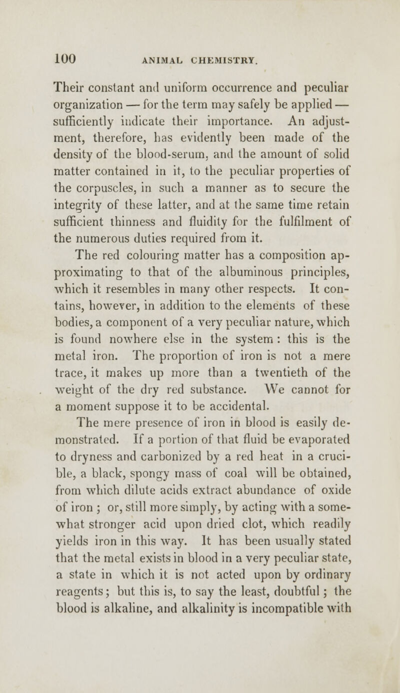 Their constant and uniform occurrence and peculiar organization — for the term may safely be applied — sufficiently indicate their importance. An adjust- ment, therefore, has evidently been made of the density of the blood-serum, and the amount of solid matter contained in it, to the peculiar properties of the corpuscles, in such a manner as to secure the integrity of these latter, and at the same time retain sufficient thinness and fluidity for the fulfilment of the numerous duties required from it. The red colouring matter has a composition ap- proximating to that of the albuminous principles, which it resembles in many other respects. It con- tains, however, in addition to the elements of these bodies, a component of a very peculiar nature, which is found nowhere else in the system : this is the metal iron. The proportion of iron is not a mere trace, it makes up more than a twentieth of the weight of the dry red substance. We cannot for a moment suppose it to be accidental. The mere presence of iron in blood is easily de- monstrated. If a portion of that fluid be evaporated to dryness and carbonized by a red heat in a cruci- ble, a black, spongy mass of coal will be obtained, from which dilute acids extract abundance of oxide of iron ; or, still more simply, by acting with a some- what stronger acid upon dried clot, which readily yields iron in this way. It has been usually stated that the metal exists in blood in a very peculiar state, a state in which it is not acted upon by ordinary reagents; but this is, to say the least, doubtful; the blood is alkaline, and alkalinity is incompatible with