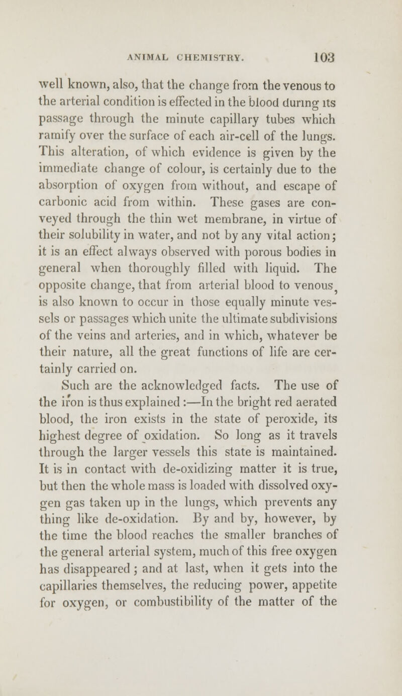 well known, also, that the change from the venous to the arterial condition is effected in the blood during its passage through the minute capillary tubes which ramify over the surface of each air-cell of the lungs. This alteration, of which evidence is given by the immediate change of colour, is certainly due to the absorption of oxygen from without, and escape of carbonic acid from within. These gases are con- veyed through the thin wet membrane, in virtue of their solubility in water, and not by any vital action; it is an effect always observed with porous bodies in general when thoroughly filled with liquid. The opposite change, that from arterial blood to venous is also known to occur in those equally minute ves- sels or passages which unite the ultimate subdivisions of the veins and arteries, and in which, whatever be their nature, all the great functions of life are cer- tainly carried on. Such are the acknowledged facts. The use of the iron is thus explained :—In the bright red aerated blood, the iron exists in the state of peroxide, its highest degree of oxidation. So long as it travels through the larger vessels this state is maintained. It is in contact with de-oxidizing matter it is true, but then the whole mass is loaded with dissolved oxy- gen gas taken up in the lungs, which prevents any thing like de-oxidation. By and by, however, by the time the blood reaches the smaller branches of the general arterial system, much of this free oxygen has disappeared ; and at last, when it gets into the capillaries themselves, the reducing power, appetite for oxygen, or combustibility of the matter of the