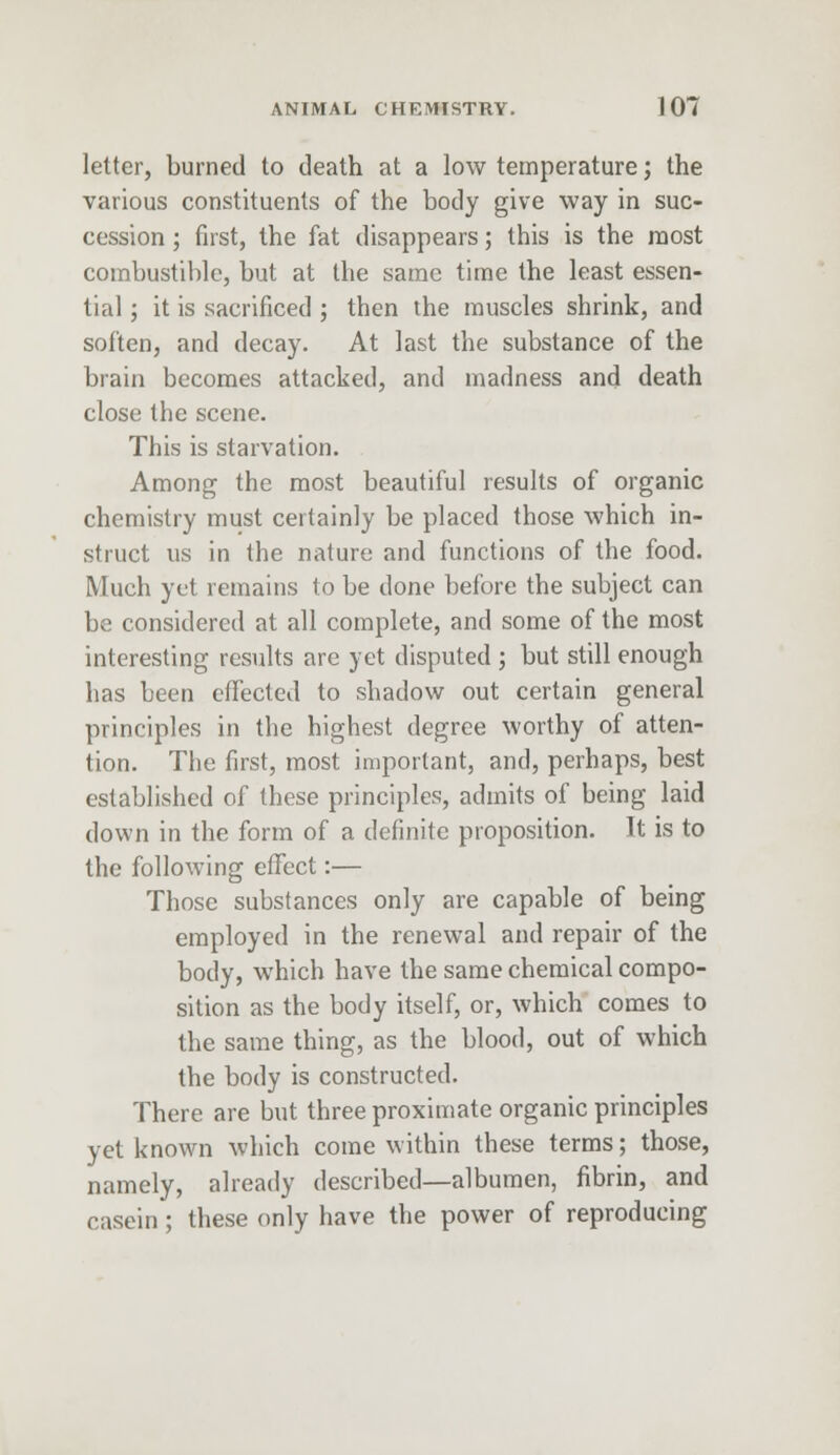 letter, burned to death at a low temperature; the various constituents of the body give way in suc- cession ; first, the fat disappears; this is the most combustible, but at the same time the least essen- tial ; it is sacrificed ; then the muscles shrink, and soften, and decay. At last the substance of the brain becomes attacked, and madness and death close the scene. This is starvation. Among the most beautiful results of organic chemistry must certainly be placed those which in- struct us in the nature and functions of the food. Much yet remains to be done before the subject can be considered at all complete, and some of the most interesting results are yet disputed ; but still enough has been effected to shadow out certain general principles in the highest degree worthy of atten- tion. The first, most important, and, perhaps, best established of these principles, admits of being laid down in the form of a definite proposition. It is to the following effect:— Those substances only are capable of being employed in the renewal and repair of the body, which have the same chemical compo- sition as the body itself, or, which comes to the same thing, as the blood, out of which the body is constructed. There are but three proximate organic principles yet known which come within these terms; those, namely, already described—albumen, fibrin, and casein; these only have the power of reproducing