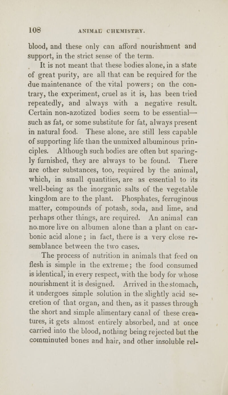 blood, and these only can afford nourishment and support, in the strict sense of the term. It is not meant that these bodies alone, in a state of great purity, are all that can be required for the due maintenance of the vital powers; on the con- trary, the experiment, cruel as it is, has been tried repeatedly, and always with a negative result. Certain non-azotized bodies seem to be essential— such as fat, or some substitute for fat, always present in natural food. These alone, are still less capable of supporting life than the unmixed albuminous prin- ciples. Although such bodies are often but sparing- ly furnished, they are always to be found. There are other substances, too, required by the animal, which, in small quantities, are as essential to its well-being as the inorganic salts of the vegetable kingdom are to the plant. Phosphates, ferruginous matter, compounds of potash, soda, and lime, and perhaps other things, are required. An animal can no-more live on albumen alone than a plant on car- bonic acid alone; in fact, there is a very close re- semblance between the two cases. The process of nutrition in animals that feed on flesh is simple in the extreme; the food consumed is identical, in every respect, with the body for whose nourishment it is designed. Arrived in the stomach, it undergoes simple solution in the slightly acid se- cretion of that organ, and then, as it passes through the short and simple alimentary canal of these crea- tures, it gets almost entirely absorbed, and at once carried into the blood, nothing being rejected but the comminuted bones and hair, and other insoluble rel-