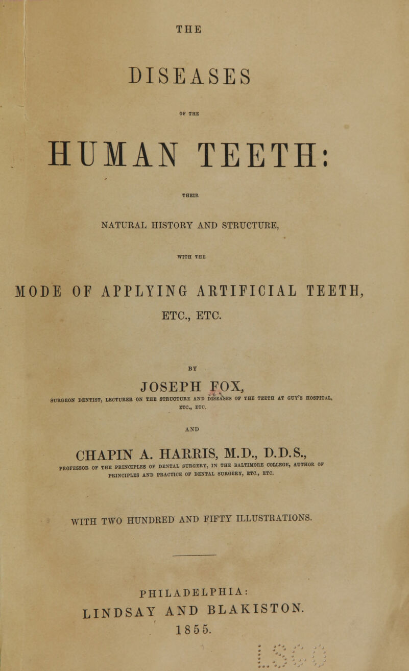 THE DISEASES HUMAN TEETH: NATURAL HISTORY AND STRUCTURE, MODE OF APPLYING ARTIFICIAL TEETH, ETC., ETC. JOSEPH FOX, SURGEON DENTIST, LECTURER ON THE 8TRU0TURE AND DISEASES OF THE TEETH AT GUY'8 H08PITAL, ETC., ETC. CHAPIN A. HARRIS, M.D., D.D.S., PROFESSOR OF THE PRINCIPLES OF DENTAL SURGERY, IN THE BALTIMORE COLLEGE, AUTHOR OF PRINCIPLES AND PRACTICE OF DENTAL SURGERY, ETC., ETC. WITH TWO HUNDRED AND FIFTY ILLUSTRATIONS. PHILADELPHIA: LINDSAY AND BLAKISTON. 1855.