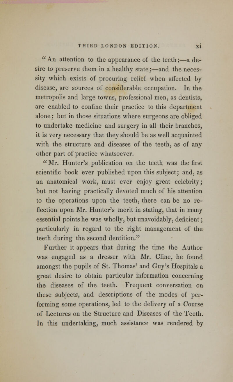 An attention to the appearance of the teeth;—a de- sire to preserve them in a healthy state;—and the neces- sity which exists of procuring relief when affected by disease, are sources of considerable occupation. In the metropolis and large towns, professional men, as dentists, are enabled to confine their practice to this department alone; but in those situations where surgeons are obliged to undertake medicine and surgery in all their branches, it is very necessary that they should be as well acquainted with the structure and diseases of the teeth, as of any other part of practice whatsoever.  Mr. Hunter's publication on the teeth was the first scientific book ever published upon this subject; and, as an anatomical work, must ever enjoy great celebrity; but not having practically devoted much of his attention to the operations upon the teeth, there can be no re- flection upon Mr. Hunter's merit in stating, that in many essential points he was wholly, but unavoidably, deficient; particularly in regard to the right management of the teeth during the second dentition. Further it appears that during the time the Author was engaged as a dresser with Mr. Cline, he found amongst the pupils of St. Thomas' and Guy's Hospitals a great desire to obtain particular information concerning the diseases of the teeth. Frequent conversation on these subjects, and descriptions of the modes of per- forming some operations, led to the delivery of a Course of Lectures on the Structure and Diseases of the Teeth. In this undertaking, much assistance was rendered by