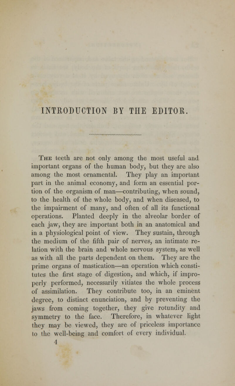 INTRODUCTION BY THE EDITOR. The teeth are not only among the most useful and important organs of the human body, but they are also among the most ornamental. They play an important part in the animal economy, and form an essential por- tion of the organism of man—contributing, when sound, to the health of the whole body, and when diseased, to the impairment of many, and often of all its functional operations. Planted deeply in the alveolar border of each jaw, they are important both in an anatomical and in a physiological point of view. They sustain, through the medium of the fifth pair of nerves, an intimate re- lation with the brain and whole nervous system, as well as with all the parts dependent on them. They are the prime organs of mastication—an operation which consti- tutes the first stage of digestion, and which, if impro- perly performed, necessarily vitiates the whole process of assimilation. They contribute too, in an eminent degree, to distinct enunciation, and by preventing the jaws from coming together, they give rotundity and symmetry to the face. Therefore, in whatever light they may be viewed, they are of priceless importance to the well-being and comfort of every individual. 4