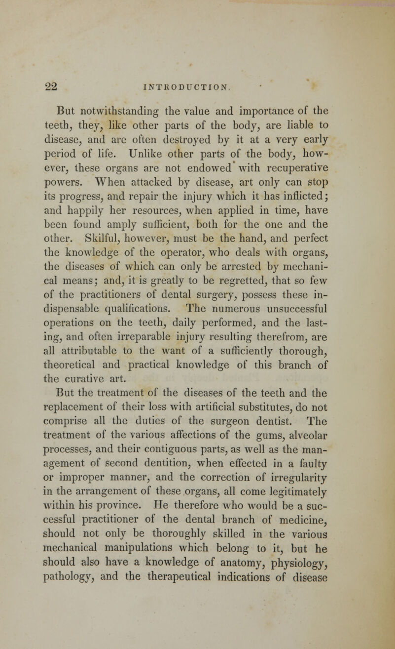 But notwithstanding the value and importance of the teeth, they, like other parts of the body, are liable to disease, and are often destroyed by it at a very early period of life. Unlike other parts of the body, how- ever, these organs are not endowed with recuperative powers. When attacked by disease, art only can stop its progress, and repair the injury which it has inflicted; and happily her resources, when applied in time, have been found amply sufficient, both for the one and the other. Skilful, however, must be the hand, and perfect the knowledge of the operator, who deals with organs, the diseases of which can only be arrested by mechani- cal means; and, it is greatly to be regretted, that so few of the practitioners of dental surgery, possess these in- dispensable qualifications. The numerous unsuccessful operations on the teeth, daily performed, and the last- ing, and often irreparable injury resulting therefrom, are all attributable to the want of a sufficiently thorough, theoretical and practical knowledge of this branch of the curative art. But the treatment of the diseases of the teeth and the replacement of their loss with artificial substitutes, do not comprise all the duties of the surgeon dentist. The treatment of the various affections of the gums, alveolar processes, and their contiguous parts, as well as the man- agement of second dentition, when effected in a faulty or improper manner, and the correction of irregularity in the arrangement of these organs, all come legitimately within his province. He therefore who would be a suc- cessful practitioner of the dental branch of medicine, should not only be thoroughly skilled in the various mechanical manipulations which belong to it, but he should also have a knowledge of anatomy, physiology, pathology, and the therapeutical indications of disease