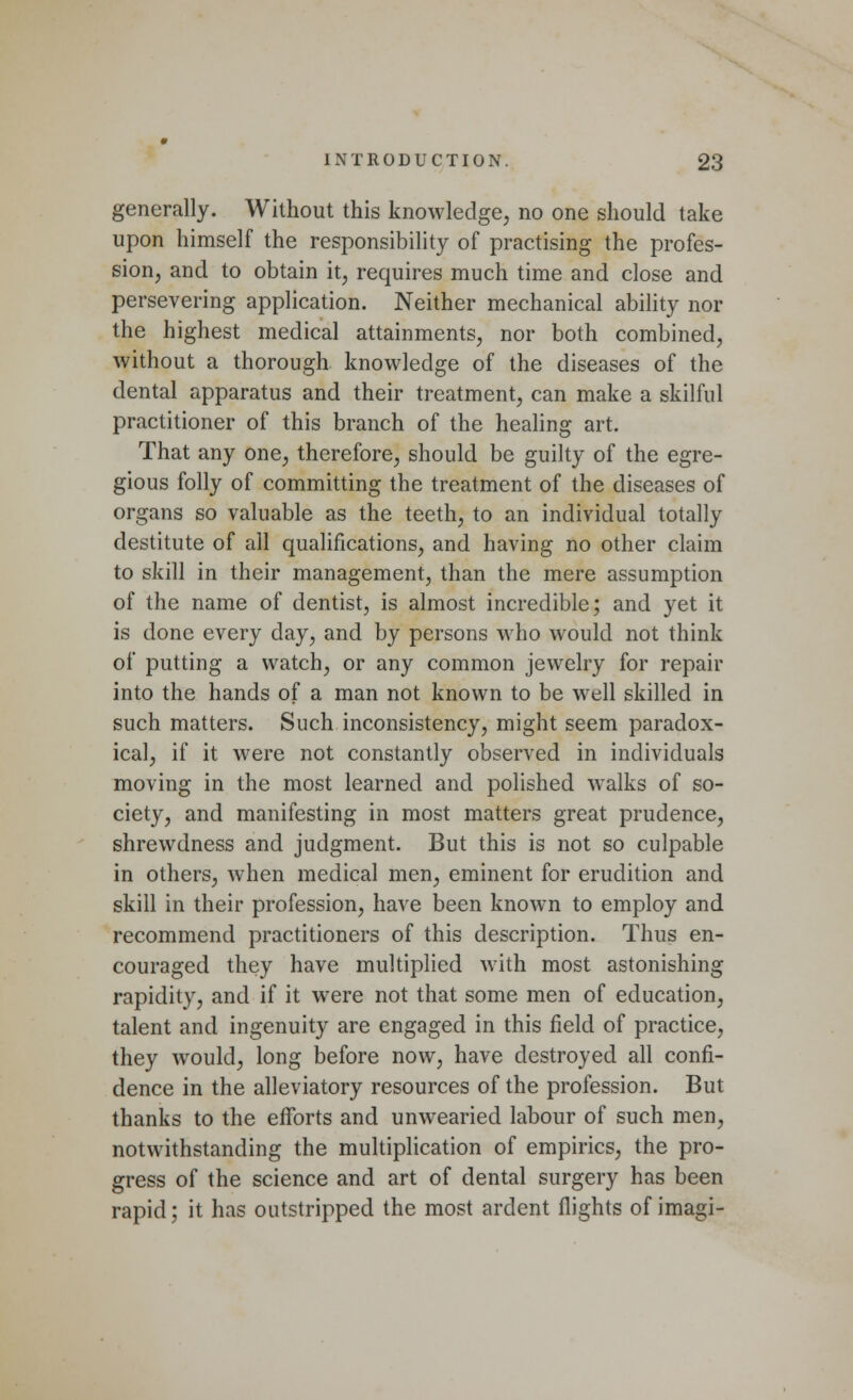 generally. Without this knowledge, no one should take upon himself the responsibility of practising the profes- sion, and to obtain it, requires much time and close and persevering application. Neither mechanical ability nor the highest medical attainments, nor both combined, without a thorough knowledge of the diseases of the dental apparatus and their treatment, can make a skilful practitioner of this branch of the healing art. That any one, therefore, should be guilty of the egre- gious folly of committing the treatment of the diseases of organs so valuable as the teeth, to an individual totally destitute of all qualifications, and having no other claim to skill in their management, than the mere assumption of the name of dentist, is almost incredible; and yet it is done every day, and by persons who would not think of putting a watch, or any common jewelry for repair into the hands of a man not known to be well skilled in such matters. Such inconsistency, might seem paradox- ical, if it were not constantly observed in individuals moving in the most learned and polished walks of so- ciety, and manifesting in most matters great prudence, shrewdness and judgment. But this is not so culpable in others, when medical men, eminent for erudition and skill in their profession, have been known to employ and recommend practitioners of this description. Thus en- couraged they have multiplied with most astonishing rapidity, and if it were not that some men of education, talent and ingenuity are engaged in this field of practice, they would, long before now, have destroyed all confi- dence in the alleviatory resources of the profession. But thanks to the efforts and unwearied labour of such men, notwithstanding the multiplication of empirics, the pro- gress of the science and art of dental surgery has been rapid; it has outstripped the most ardent flights of imagi-